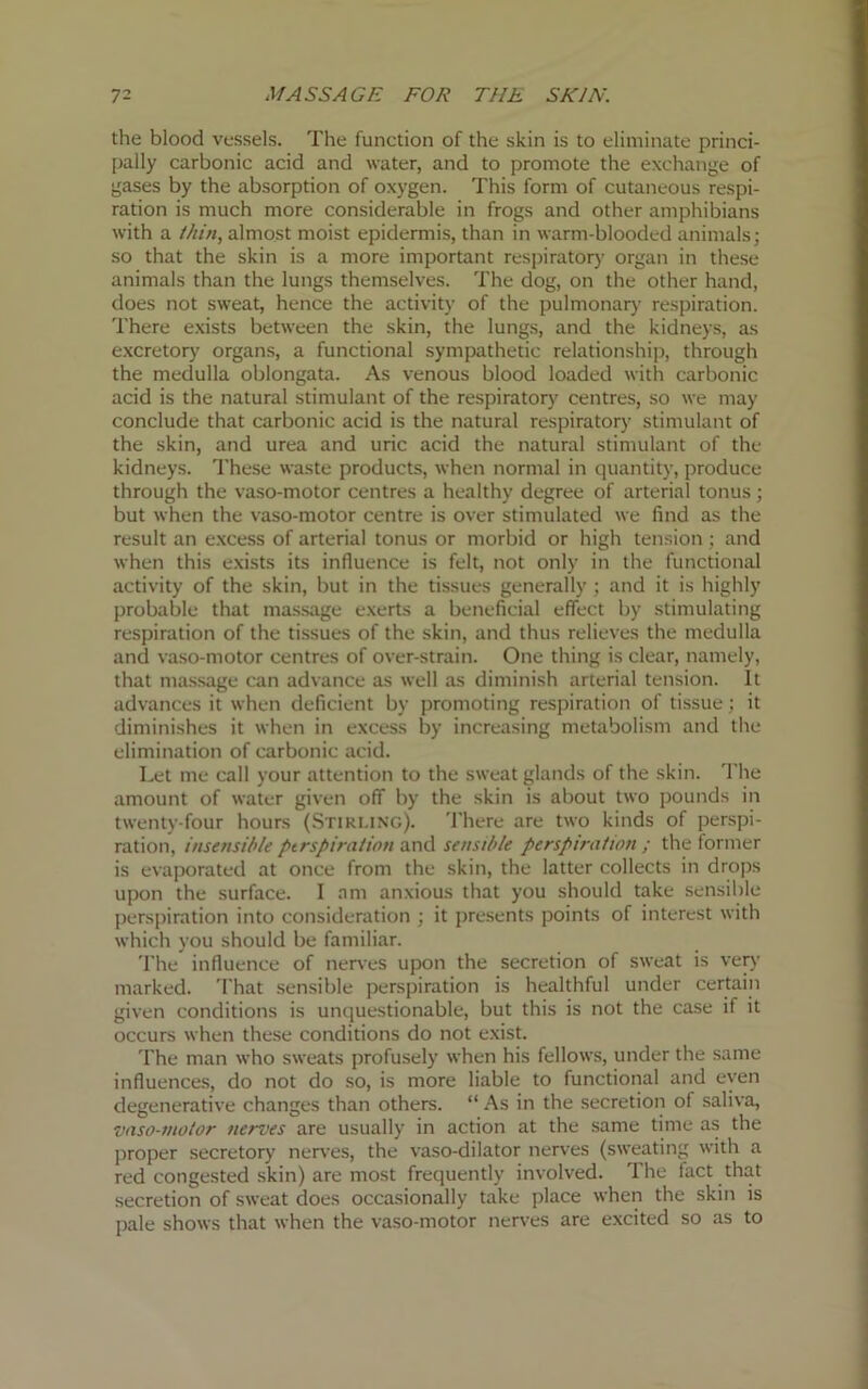 the blood vessels. The function of the skin is to eliminate princi- pally carbonic acid and water, and to promote the exchange of gases by the absorption of oxygen. This form of cutaneous respi- ration is much more considerable in frogs and other amphibians with a thin, almost moist epidermis, than in warm-blooded animals; so that the skin is a more important respiratory organ in these animals than the lungs themselves. The dog, on the other hand, does not sweat, hence the activity of the pulmonary respiration. There exists between the skin, the lungs, and the kidneys, as excretory organs, a functional sympathetic relationship, through the medulla oblongata. As venous blood loaded with carbonic acid is the natural stimulant of the respiratory centres, so we may conclude that carbonic acid is the natural respiratory stimulant of the skin, and urea and uric acid the natural stimulant of the kidneys. These waste products, when normal in quantity, produce through the vaso-motor centres a healthy degree of arterial tonus; but when the vaso-motor centre is over stimulated we find as the result an excess of arterial tonus or morbid or high tension; and when this exists its influence is felt, not only in the functional activity of the skin, but in the tissues generally ; and it is highly probable that massage exerts a beneficial effect by stimulating respiration of the tissues of the skin, and thus relieves the medulla and vaso-motor centres of over-strain. One thing is clear, namely, that massage can advance as well as diminish arterial tension. It advances it when deficient by promoting respiration of tissue; it diminishes it when in excess by increasing metabolism and the elimination of carbonic acid. Let me call your attention to the sweat glands of the skin. The amount of water given off by the skin is about two pounds in twenty-four hours (Stirling). There are two kinds of perspi- ration, insensible perspiration and sensible perspiration ; the former is evaporated at once from the skin, the latter collects in drops upon the surface. I am anxious that you should take sensible perspiration into consideration ; it presents points of interest with which you should be familiar. The influence of nerves upon the secretion of sweat is very marked. That sensible perspiration is healthful under certain given conditions is unquestionable, but this is not the case if it occurs when these conditions do not exist. The man who sweats profusely when his fellows, under the same influences, do not do so, is more liable to functional and even degenerative changes than others. “ As in the secretion of saliva, vaso-motor nerves are usually in action at the same time as the proper secretory nerves, the vaso-dilator nerves (sweating with a red congested skin) are most frequently involved. The fact that secretion of sweat does occasionally take place when the skin is pale shows that when the vaso-motor nerves are excited so as to