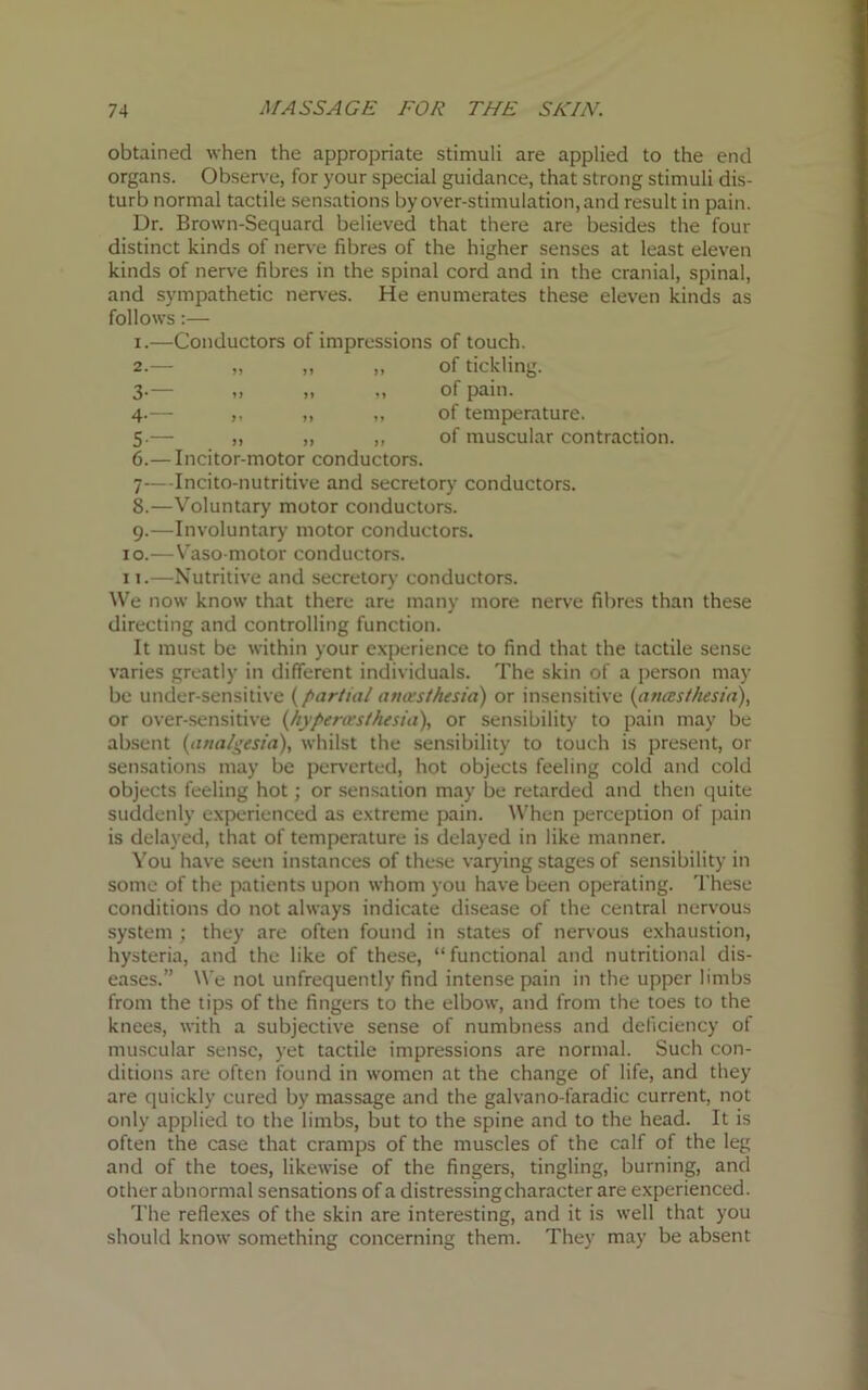 obtained when the appropriate stimuli are applied to the end organs. Observe, for your special guidance, that strong stimuli dis- turb normal tactile sensations by over-stimulation, and result in pain. Dr. Brown-Sequard believed that there are besides the four distinct kinds of nerve fibres of the higher senses at least eleven kinds of nerve fibres in the spinal cord and in the cranial, spinal, and sympathetic nerves. He enumerates these eleven kinds as follows:— .—Conductors of impressions of touch. 8 9 10 11 of tickling. of pain, of temperature, of muscular contraction. .— Incitor-motor conductors. 7—Incito-nutritive and secretory conductors. .—Voluntary motor conductors, i.—Involuntary motor conductors. -Vaso motor conductors. .—Nutritive and secretory conductors. We now know that there are many more nerve fibres than these directing and controlling function. It must be within your experience to find that the tactile sense varies greatly in different individuals. The skin of a person may be under-sensitive {partial anaesthesia) or insensitive (anaesthesia), or over-sensitive (hypercesthesia), or sensibility to pain may be absent {analgesia), whilst the sensibility to touch is present, or sensations may be perverted, hot objects feeling cold and cold objects feeling hot; or sensation may be retarded and then quite suddenly experienced as extreme pain. When perception of pain is delayed, that of temperature is delayed in like manner. You have seen instances of these varying stages of sensibility in some of the patients upon whom you have been operating. These conditions do not always indicate disease of the central nervous system ; they are often found in states of nervous exhaustion, hysteria, and the like of these, “functional and nutritional dis- eases.” We not unfrequently find intense pain in the upper limbs from the tips of the fingers to the elbow, and from the toes to the knees, with a subjective sense of numbness and deficiency of muscular sense, yet tactile impressions are normal. Such con- ditions are often found in women at the change of life, and they are quickly cured by massage and the galvano-faradic current, not only applied to the limbs, but to the spine and to the head. It is often the case that cramps of the muscles of the calf of the leg and of the toes, likewise of the fingers, tingling, burning, and other abnormal sensations of a distressingcharacter are experienced. The reflexes of the skin are interesting, and it is well that you should know something concerning them. They may be absent