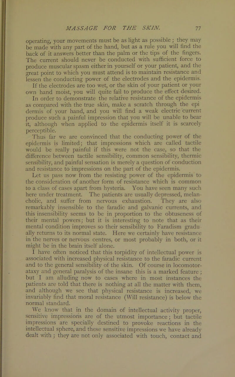 operating, your movements must be as light as possible; they may be made with any part of the hand, but as a rule you will find the back of it answers better than the palm or the tips of the fingers. The current should never be conducted with sufficient force to produce muscular spasm either in yourself or your patient, and the great point to which you must attend is to maintain resistance and lessen the conducting power of the electrodes and the epidermis. If the electrodes are too wet, or the skin of your patient or your own hand moist, you will quite fail to produce the effect desired. In order to demonstrate the relative resistance of the epidermis as compared with the true skin, make a scratch through the epi dermis of your hand, and you will find a weak electric current produce such a painful impression that you will be unable to bear it, although when applied to the epidermis itself it is scarcely perceptible. Thus far we are convinced that the conducting power of the epidermis is limited; that impressions which are called tactile would be really painful if this were not the case, so that the difference between tactile sensibility, common sensibility, thermic sensibility, and painful sensation is merely a question of conduction and resistance to impressions on the part of the epidermis. Let us pass now from the resisting power of the epidermis to the consideration of another form of resistance which is common to a class of cases apart from hysteria. You have seen many such here under treatment. The patients are usually depressed, melan- cholic, and suffer from nervous exhaustion. They are also remarkably insensible to the faradic and galvanic currents, and this insensibility seems to be in proportion to the obtuseness of their mental powers; but it is interesting to note that as their mental condition improves so their sensibility to Faradism gradu ally returns to its normal state. Here we certainly have resistance in the nerves or nervous centres, or most probably in both, or it might be in the brain itself alone. I have often noticed that this torpidity of intellectual power is associated with increased physical resistance to the faradic current and to the general sensibility of the skin. Of course in locomotor- ataxy and general paralysis of the insane this is a marked feature ; but I am alluding now to cases where in most instances the patients are told that there is nothing at all the matter with them, and although we see that physical resistance is increased, we invariably find that moral resistance (Will resistance) is below the normal standard. We know that in the domain of intellectual activity proper, sensitive impressions are of the utmost importance; but tactile impressions are specially destined to provoke reactions in the intellectual sphere, and these sensitive impressions we have already dealt with ; they are not only associated with touch, contact and