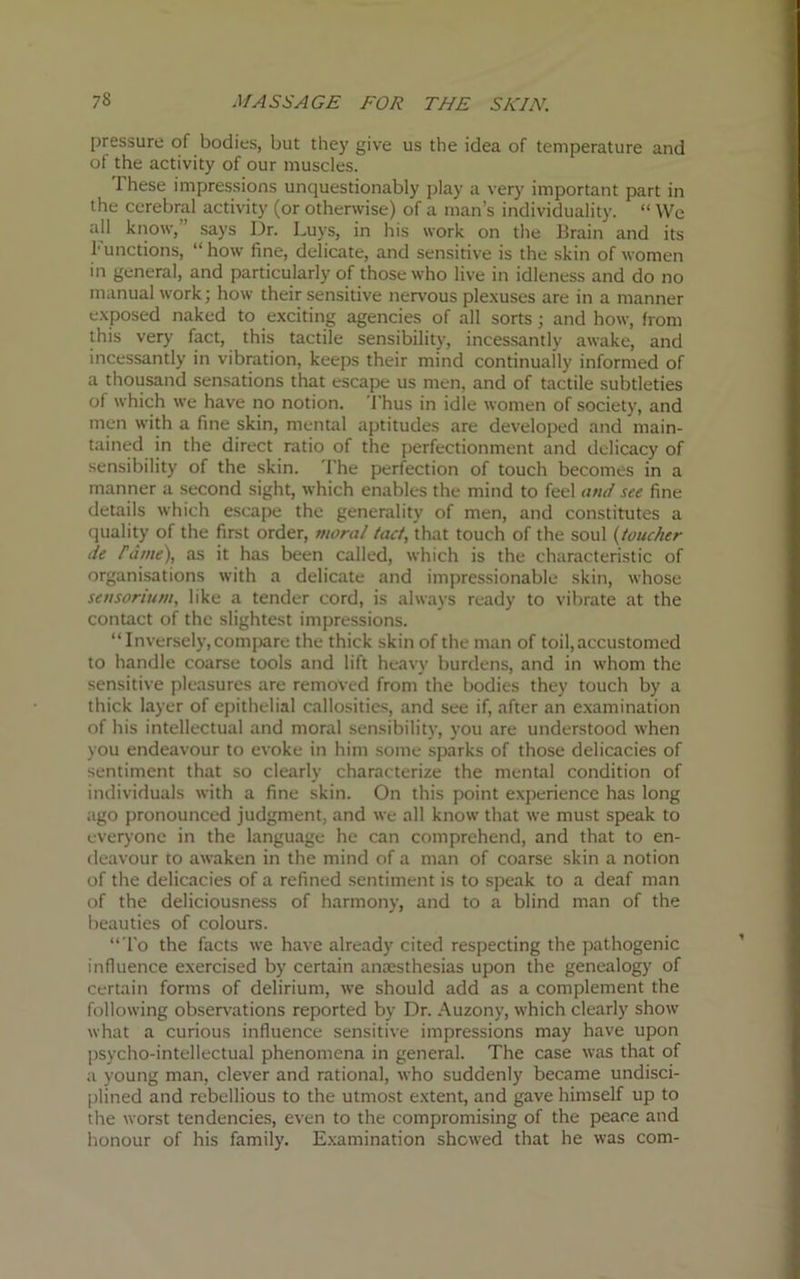 pressure of bodies, but they give us the idea of temperature and of the activity of our muscles. These impressions unquestionably play a very important part in the cerebral activity (or otherwise) of a man’s individuality. “ We all know, says Dr. Luys, in his work on the Brain and its Functions, “how fine, delicate, and sensitive is the skin of women in general, and particularly of those who live in idleness and do no manual work; how their sensitive nervous plexuses are in a manner exposed naked to exciting agencies of all sorts; and how, from this very fact, this tactile sensibility, incessantly awake, and incessantly in vibration, keeps their mind continually informed of a thousand sensations that escape us men, and of tactile subtleties of which we have no notion. Thus in idle women of society, and men with a fine skin, mental aptitudes are developed and main- tained in the direct ratio of the perfectionment and delicacy of sensibility of the skin. The perfection of touch becomes in a manner a second sight, which enables the mind to feel and see fine details which escape the generality of men, and constitutes a quality of the first order, moral tact, that touch of the soul (toucher tie rdtne), as it has been called, which is the characteristic of organisations with a delicate and impressionable skin, whose sensorium, like a tender cord, is always ready to vibrate at the contact of the slightest impressions. “Inversely,compare the thick skin of the man of toil, accustomed to handle coarse tools and lift heavy burdens, and in whom the sensitive pleasures are removed from the bodies they touch by a thick layer of epithelial callosities, and see if, after an examination of his intellectual and moral sensibility, you are understood when you endeavour to evoke in him some sparks of those delicacies of sentiment that so clearly characterize the mental condition of individuals with a fine skin. On this point experience has long ago pronounced judgment, and we all know that we must speak to everyone in the language he can comprehend, and that to en- deavour to awaken in the mind of a man of coarse skin a notion of the delicacies of a refined sentiment is to speak to a deaf man of the deliciousness of harmony, and to a blind man of the beauties of colours. “To the facts we have already cited respecting the pathogenic influence exercised by certain anaesthesias upon the genealogy of certain forms of delirium, we should add as a complement the following observations reported by Dr. Auzony, which clearly show what a curious influence sensitive impressions may have upon psycho-intellectual phenomena in general. The case was that of a young man, clever and rational, who suddenly became undisci- plined and rebellious to the utmost extent, and gave himself up to the worst tendencies, even to the compromising of the peace and honour of his family. Examination shewed that he was com-