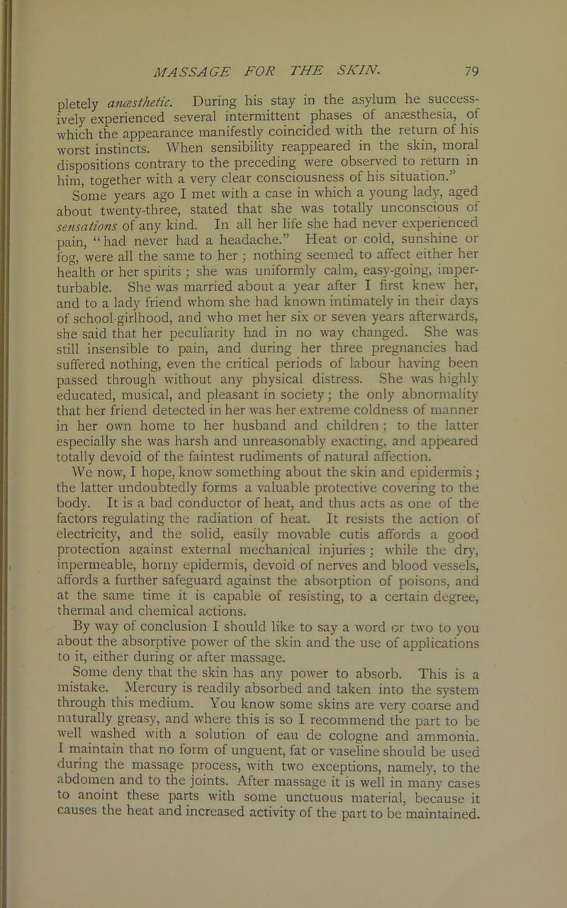 pletely anesthetic. During his stay in the asylum he success- ively experienced several intermittent phases of anaesthesia, of which the appearance manifestly coincided with the return of his worst instincts. When sensibility reappeared in the skin, moral dispositions contrary to the preceding were observed to return in him, together with a very clear consciousness of his situation.” Some years ago I met with a case in which a young lady, aged about twenty-three, stated that she was totally unconscious of sensations of any kind. In all her life she had never experienced pain, “ had never had a headache.” Heat or cold, sunshine or fog, were all the same to her; nothing seemed to affect either her health or her spirits ; she was uniformly calm, easy-going, imper- turbable. She was married about a year after I first knew her, and to a lady friend whom she had known intimately in their days of school girlhood, and who met her six or seven years afterwards, she said that her peculiarity had in no way changed. She was still insensible to pain, and during her three pregnancies had suffered nothing, even the critical periods of labour having been passed through without any physical distress. She was highly educated, musical, and pleasant in society; the only abnormality that her friend detected in her was her extreme coldness of manner in her own home to her husband and children ; to the latter especially she was harsh and unreasonably exacting, and appeared totally devoid of the faintest rudiments of natural affection. We now, I hope, know something about the skin and epidermis; the latter undoubtedly forms a valuable protective covering to the body. It is a bad conductor of heat, and thus acts as one of the factors regulating the radiation of heat. It resists the action of electricity, and the solid, easily movable cutis affords a good protection against external mechanical injuries ; while the dry, inpermeable, horny epidermis, devoid of nerves and blood vessels, affords a further safeguard against the absorption of poisons, and at the same time it is capable of resisting, to a certain degree, thermal and chemical actions. By way of conclusion I should like to say a word or two to you about the absorptive power of the skin and the use of applications to it, either during or after massage. Some deny that the skin has any power to absorb. This is a mistake. Mercury is readily absorbed and taken into the system through this medium. You know some skins are very coarse and naturally greasy, and where this is so I recommend the part to be well washed with a solution of eau de cologne and ammonia. I maintain that no form of unguent, fat or vaseline should be used during the massage process, with two exceptions, namely, to the abdomen and to the joints. After massage it is well in many cases to anoint these parts with some unctuous material, because it causes the heat and increased activity of the part to be maintained.