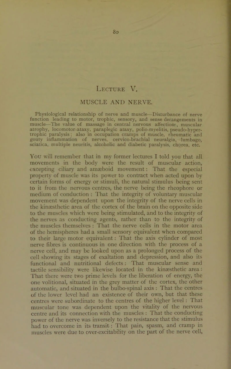 So Lecture V. MUSCLE AND NERVE. Physiological relationship of nerve and muscle—Disturbance of nerve function leading to motor, trophic, sensory, and sense derangements in muscle—The value of massage in central nervous affection!, muscular atrophy, locomotor-ataxy, paraplegic ataxy, polio-mvelitis, pseudo-hyper- trophic paralysis ; also in occupation cramps of muscle, rheumatic and gouty inflammation of nerves, cervico-brachial neuralgia, lumbago, sciatica, multiple neuritis, alcoholic and diabetic paralysis, chorea, etc. You will remember that in my former lectures I told you that all movements in the body were the result of muscular action, excepting ciliary and amteboid movement: That the especial property of muscle was its power to contract when acted upon by certain forms of energy or stimuli, the natural stimulus being sent to it from the nervous centres, the nerve being the rheophore or medium of conduction : That the integrity of voluntary muscular movement was dependent upon the integrity of the nerve cells in the kiniesthetic area of the cortex of the brain on the opposite side to the muscles which were being stimulated, and to the integrity of the nerves as conducting agents, rather than to the integrity of the muscles themselves : That the nerve cells in the motor area of the hemispheres had a small sensory equivalent when compared to their large motor equivalent: That the axis cylinder of most nerve fibres is continuous in one direction with the process of a nerve cell, and may be looked upon as a prolonged process of the cell showing its stages of exaltation and depression, and also its functional and nutritional defects: That muscular sense and tactile sensibility were likewise located in the kinaesthetic area: That there were two prime levels for the liberation of energy, the one volitional, situated in the grey matter of the cortex, the other automatic, and situated in the bulbo-spinal axis : That the centres of the lower level had an existence of their own, but that these centres were subordinate to the centres of the higher level : That muscular tone was dependent upon the vitality of the nervous centre and its connection with the muscles : That the conducting power of the nerve was inversely to the resistance that the stimulus had to overcome in its transit: That pain, spasm, and cramp in muscles were due to over-excitability on the part of the nerve cell,