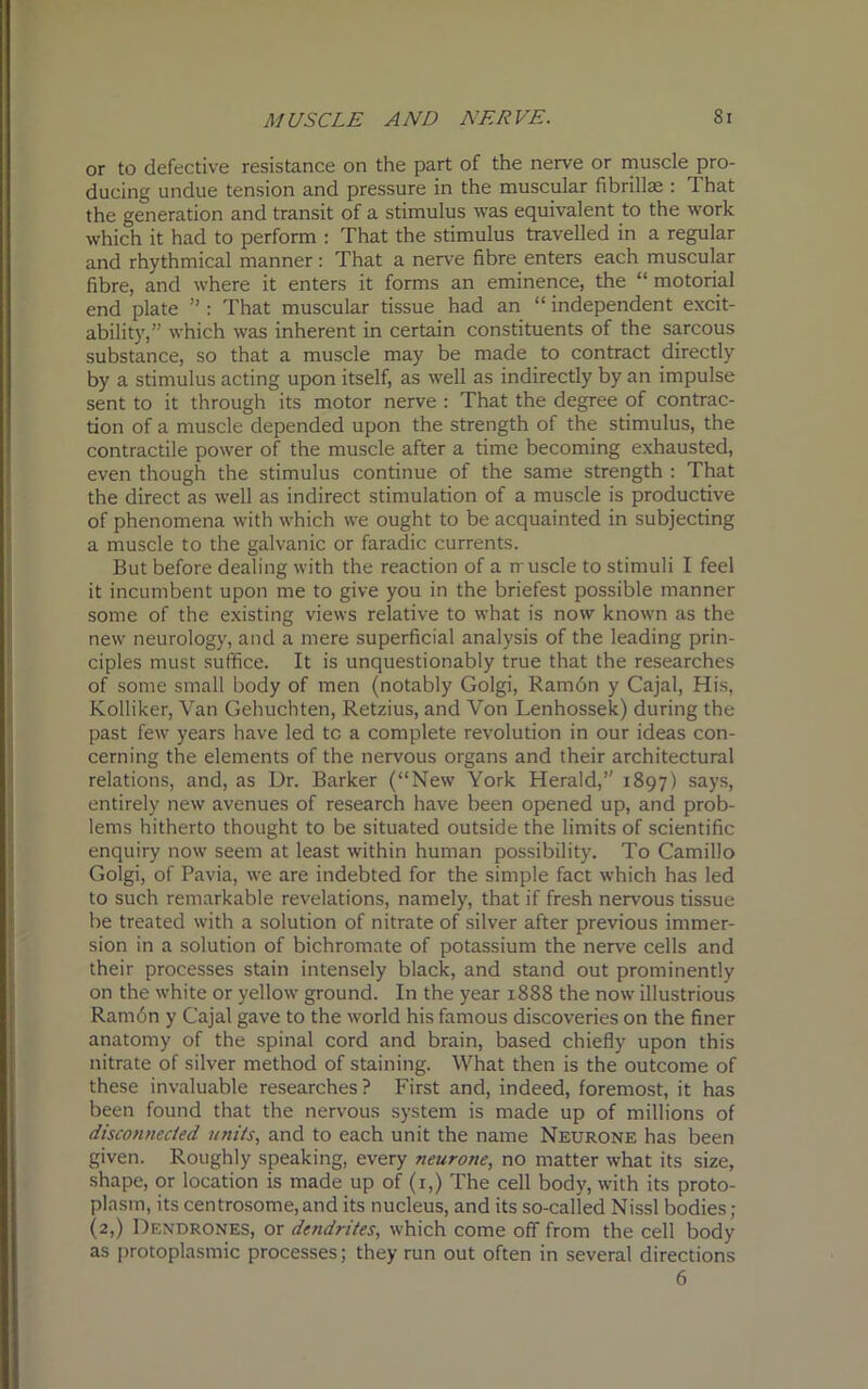 or to defective resistance on the part of the nerve or muscle pro- ducing undue tension and pressure in the muscular fibrillse : 1 hat the generation and transit of a stimulus was equivalent to the work which it had to perform : That the stimulus travelled in a regular and rhythmical manner: That a nerve fibre enters each muscular fibre, and where it enters it forms an eminence, the “ motorial end plate ” : That muscular tissue had an “ independent excit- ability,” which was inherent in certain constituents of the sarcous substance, so that a muscle may be made to contract directly by a stimulus acting upon itself, as well as indirectly by an impulse sent to it through its motor nerve : That the degree of contrac- tion of a muscle depended upon the strength of the stimulus, the contractile power of the muscle after a time becoming exhausted, even though the stimulus continue of the same strength : That the direct as well as indirect stimulation of a muscle is productive of phenomena with which we ought to be acquainted in subjecting a muscle to the galvanic or faradic currents. But before dealing with the reaction of a muscle to stimuli I feel it incumbent upon me to give you in the briefest possible manner some of the existing views relative to what is now known as the new neurology, and a mere superficial analysis of the leading prin- ciples must suffice. It is unquestionably true that the researches of some small body of men (notably Golgi, Ramon y Cajal, His, Kolliker, Van Gehuchten, Retzius, and Von Lenhossek) during the past few years have led tc a complete revolution in our ideas con- cerning the elements of the nervous organs and their architectural relations, and, as Dr. Barker (“New York Herald,1' 1897) says, entirely new avenues of research have been opened up, and prob- lems hitherto thought to be situated outside the limits of scientific enquiry now seem at least within human possibility. To Camillo Golgi, of Pavia, we are indebted for the simple fact which has led to such remarkable revelations, namely, that if fresh nervous tissue be treated with a solution of nitrate of silver after previous immer- sion in a solution of bichromate of potassium the nerve cells and their processes stain intensely black, and stand out prominently on the white or yellow ground. In the year 1888 the now illustrious Ram6n y Cajal gave to the world his famous discoveries on the finer anatomy of the spinal cord and brain, based chiefly upon this nitrate of silver method of staining. What then is the outcome of these invaluable researches ? First and, indeed, foremost, it has been found that the nervous system is made up of millions of disconnected units, and to each unit the name Neurone has been given. Roughly speaking, every neurone, no matter what its size, shape, or location is made up of (1,) The cell body, with its proto- plasm, its centrosome, and its nucleus, and its so-called Nissl bodies; (2,) Dendrones, or dendrites, which come off from the cell body as protoplasmic processes; they run out often in several directions 6