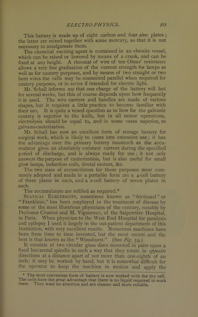 This battery is made up of eight carbon and four zinc plates ; the latter are mixed together with some mercury, so that it is not necessary to amalgamate them. The chemical exciting agent is contained in an ebonite vessel, which can be raised or lowered by means of a crank, and can be fixed at any height. A rheostat of wire of ten Ohms’ resistance allows a very fine graduation of the current strength for lamps as well as for cautery purposes, and by means of two straight or two bent wires the cells may be connected parallel when required for cautery purposes, or in series if intended for electric light. Mr. Schall informs me that one charge of the battery will last for several weeks, but this of course depends upon how frequently it is used. The wire carriers and handles are made of various shapes, but it requires a little practice to become familiar with their use. It is quite a vexed question as to how far the galvanic cautery is superior to the knife, but in all minor operations, electrolysis should be equal to, and in some cases superior, to galvano-cauterization. Mr. Schall has now an excellent form of storage battery for surgical work, which is likely to come into extensive use; it has the advantage over the primary battery inasmuch as the accu- mulator gives an absolutely constant current during the specified period of discharge, and is always ready for use; it not only answers the purpose of cauterization, but is also useful for small glow lamps, induction coils, dental motors, &c. The two sizes of accumulators for these purposes most com- monly adopted and made in a portable form are a 4-cell battery of three plates in each, and a 2-cell battery of seven plates in each. The accumulators are refilled as required.* Statical Electricity, sometimes known as “frictional” or “ Franklinic,” has been employed in the treatment of disease by some of the most illustrious physicians of the century, notably by Professor Charcot and M. Vigouroux, of the Salpetriere Hospital, in Paris. When physician to the West End Hospital for paralysis and epilepsy I used it largely in the out-patient department of this Institution, with very excellent results. Numerous machines have been from time to time invented, but the most recent and the best is that known as the “ Wimshurst.” (See Fig. 59.) It consists of two circular glass discs mounted in pairs upon a fixed horizontal spindle in such a way that they rotate in opposite directions at a distance apart of not more than one-eighth of an inch: it may be worked by hand, but it is somewhat difficult for the operator to keep the machine in motion and apply the * The most convenient form of battery is now worked with the dry cell. The coils have the great advantage that there is no liquid required to work them. They want no attention and are cleaner and more reliable.