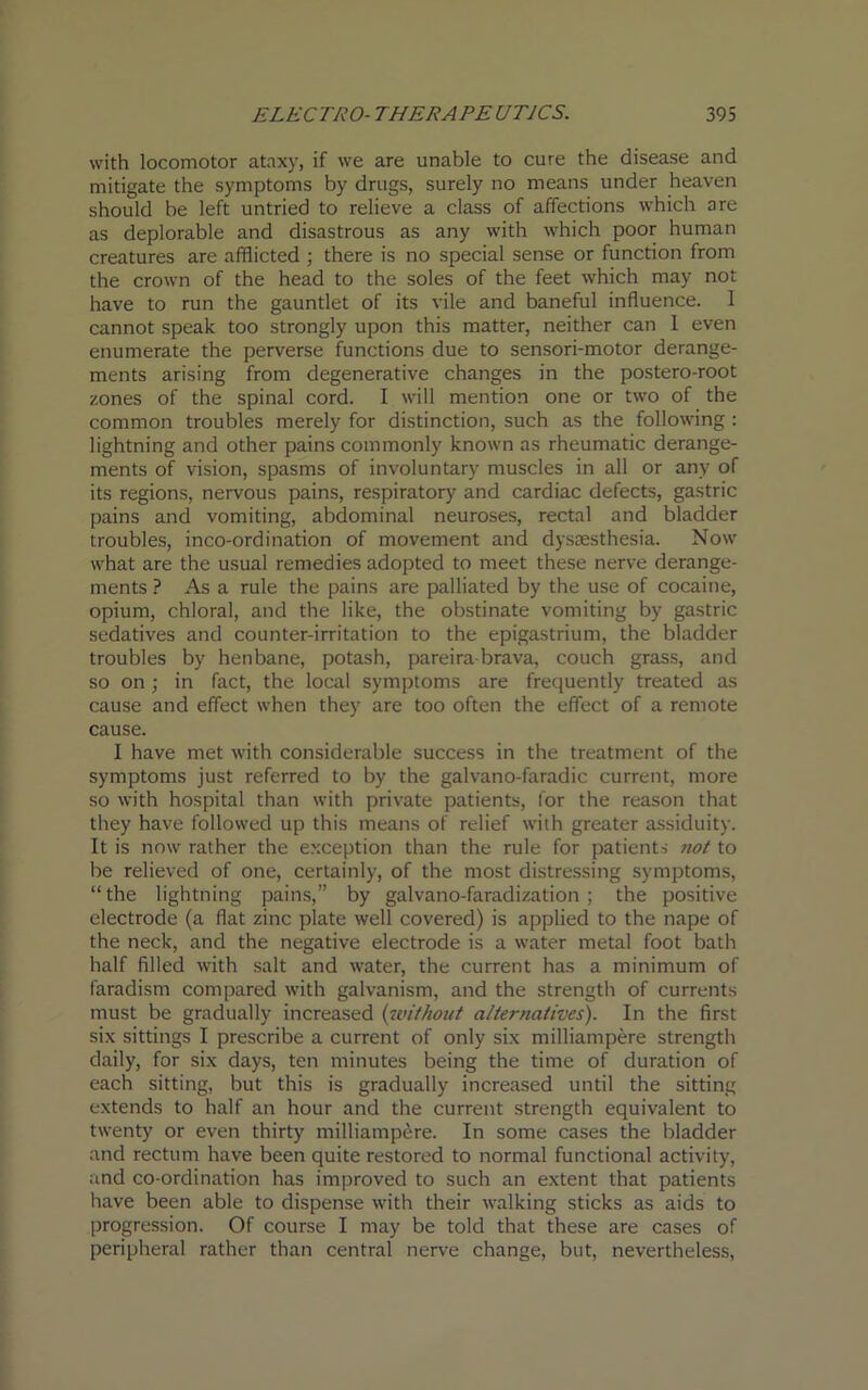with locomotor ataxy, if we are unable to cure the disease and mitigate the symptoms by drugs, surely no means under heaven should be left untried to relieve a class of affections which are as deplorable and disastrous as any with which poor human creatures are afflicted ; there is no special sense or function from the crown of the head to the soles of the feet which may not have to run the gauntlet of its vile and baneful influence. 1 cannot speak too strongly upon this matter, neither can I even enumerate the perverse functions due to sensori-motor derange- ments arising from degenerative changes in the postero-root zones of the spinal cord. I will mention one or two of the common troubles merely for distinction, such as the following : lightning and other pains commonly known as rheumatic derange- ments of vision, spasms of involuntary muscles in all or any of its regions, nervous pains, respiratory and cardiac defects, gastric pains and vomiting, abdominal neuroses, rectal and bladder troubles, inco-ordination of movement and dysaesthesia. Now what are the usual remedies adopted to meet these nerve derange- ments ? As a rule the pains are palliated by the use of cocaine, opium, chloral, and the like, the obstinate vomiting by gastric sedatives and counter-irritation to the epigastrium, the bladder troubles by henbane, potash, pareira-brava, couch grass, and so on ; in fact, the local symptoms are frequently treated as cause and effect when they are too often the effect of a remote cause. I have met with considerable success in the treatment of the symptoms just referred to by the galvano-faradic current, more so with hospital than with private patients, for the reason that they have followed up this means of relief with greater assiduity. It is now rather the exception than the rule for patients not to be relieved of one, certainly, of the most distressing symptoms, “the lightning pains,” by galvano-faradization ; the positive electrode (a flat zinc plate well covered) is applied to the nape of the neck, and the negative electrode is a water metal foot bath half filled with salt and water, the current has a minimum of faradism compared with galvanism, and the strength of currents must be gradually increased (without alternatives). In the first six sittings I prescribe a current of only six milliampere strength daily, for six days, ten minutes being the time of duration of each sitting, but this is gradually increased until the sitting extends to half an hour and the current strength equivalent to twenty or even thirty milliampere. In some cases the bladder and rectum have been quite restored to normal functional activity, and co-ordination has improved to such an extent that patients have been able to dispense with their walking sticks as aids to progression. Of course I may be told that these are cases of peripheral rather than central nerve change, but, nevertheless,