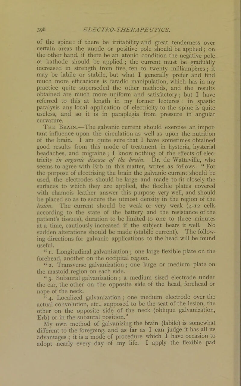 of the spine: if there be irritability and great tenderness over certain areas the anode or positive pole should be applied; on the other hand, if there be an atonic condition the negative pole or kathode should be applied ; the current must be gradually increased in strength from five, ten to twenty milliamperes; it may be labile or stabile, but what I generally prefer and find much more efficacious is faradic manipulation, which has in my practice quite superseded the other methods, and the results obtained are much more uniform and satisfactory; but I have referred to this at length in my former lectures : in spastic paralysis any local application of electricity to the spine is quite useless, and so it is in paraplegia from pressure in angular curvature. The Brain.—The galvanic current should exercise an impor- tant influence upon the circulation as well as upon the nutrition of the brain. I am quite sure that I have sometimes obtained good results from this mode of treatment in hysteria, hysterial headaches, and migraine ; I know nothing of the effects of elec- tricity in organic disease of the brain. Dr. de Watteville, who seems to agree with Erb in this matter, writes as follows : “ For the purpose of electrizing the brain the galvanic current should be used, the electrodes should be large and made to fit closely the surfaces to which they are applied, the flexible plates covered with chamois leather answer this purpose very well, and should be placed so as to secure the utmost density in the region of the lesion. The current should be weak or very weak (4-12 cells according to the state of the battery and the resistance of the patient’s tissues), duration to be limited to one to three minutes at a time, cautiously increased if the subject bears it well. No sudden alterations should be made (stabile current). The follow- ing directions for galvanic applications to the head will be found useful. “ 1. Longitudinal galvanization ; one large flexible plate on the forehead, another on the occipital region. “ 2. Transverse galvanization ; one large or medium plate on the mastoid region on each side. “ 3. Subaural galvanization ; a medium sized electrode under the ear, the other on the opposite side of the head, forehead or nape of the neck. “ 4. Localized galvanization ; one medium electrode over the actual convolution, etc., supposed to be the seat of the lesion, the other on the opposite side of the neck (oblique galvanization, Erb) or in the subaural position.” My own method of galvanizing the brain (labile) is somewhat different to the foregoing, and as far as I can judge it has all its advantages ; it is a mode of procedure which I have occasion to adopt nearly every day of my life. I apply the flexible pad