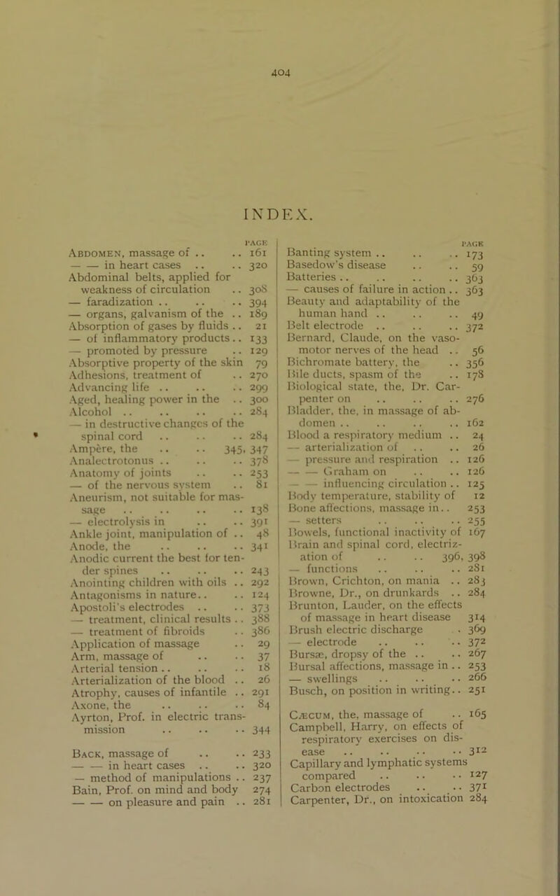 JQ4 INDEX. * I'ACE Abdomen, massage of .. .. 161 in heart cases .. .. 320 Abdominal belts, applied for weakness of circulation .. 30S — faradization .. .. .. 394 — organs, galvanism of the .. 189 Absorption of gases by fluids .. 21 — of inflammatory products .. 133 — promoted by pressure .. 129 Absorptive property of the skin 79 Adhesions, treatment of .. 270 Advancing life .. .. .. 299 Aged, healing power in the .. 300 Alcohol .. .. .. .. 284 — in destructive changes of the spinal cord .. .. .. 284 Ampere, the .. .. 345, 347 Analectrotonus .. .. .. 378 Anatomy of joints .. .. 253 — of the nervous system .. 81 Aneurism, not suitable for mas- sage .. .. .. .. 138 — electrolysis in .. .. 391 Ankle joint, manipulation of .. 48 Anode, the .. .. .. 341 Anodic current the best lor ten- der spines .. .. .. 243 Anointing children with oils .. 292 Antagonisms in nature.. .. 124 Apostoli's electrodes .. .. 373 — treatment, clinical results .. 388 — treatment of fibroids .. 386 Application of massage .. 29 Arm, massage of .. .. 37 Arterial tension .. .. .. 18 Arterialization of the blood .. 26 Atrophy, causes of infantile .. 291 Axone, the .. .. .. 84 Ayrton, Prof, in electric trans- mission .. .. .. 344 Back, massage of .. .. 233 in heart cases .. .. 320 — method of manipulations .. 237 Bain, Prof, on mind and body 274 on pleasure and pain .. 281 PACK Banting system .. .. .. 173 Basedow's disease .. .. 59 Batteries .. .. .. .. 363 — causes of failure in action .. 363 Beauty and adaptability of the human hand .. .. .. 49 Belt electrode .. .. .. 372 Bernard, Claude, on the vaso- motor nerves of the head .. 56 Bichromate battery, the .. 356 I tile ducts, spasm of the .. 178 Biological state, the, Dr. Car- penter on .. .. .. 276 Bladder, the, in massage of ab- domen .. .. .. .. 162 Blood a respiratory medium .. 24 — arterialization of .. .. 26 pressure and respiration .. 126 — — Graham on .. ..126 - influencing circulation .. 125 Body temperature, stability of 12 Bone affections, massage in.. 253 — setters .. .. .. 255 Bowels, functional inactivity of 167 Brain and spinal cord, electriz- ation of .. .. 396, 398 — functions .. .. ..281 Brown, Crichton, on mania .. 283 Browne, Dr., on drunkards .. 284 Brunton, Lauder, on the effects of massage in heart disease 314 Brush electric discharge . 369 electrode .. .. .. 37z Bursa;, dropsy of the .. .. 267 Bursal affections, massage in .. 253 — swellings .. .. • • 266 Busch, on position in writing.. 251 CatcuM, the. massage of .. 165 Campbell, Harry, on effects of respiratory exercises on dis- ease .. .. •• •• 312 Capillary and lymphatic systems compared .. .. • • I27 Carbon electrodes .. • • 371 Carpenter, Dr., on intoxication 284