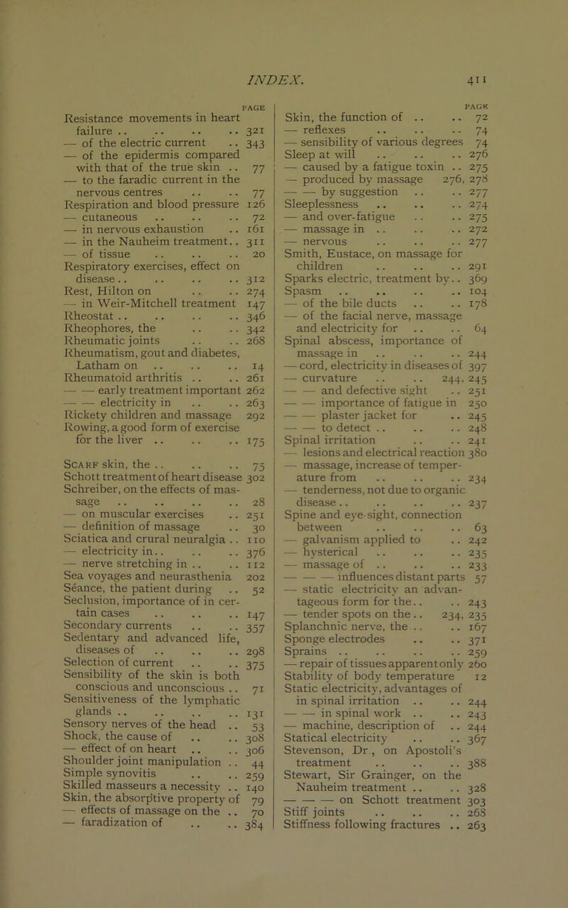 PAGE Resistance movements in heart failure .. .. .. .. 321 — of the electric current .. 343 — of the epidermis compared with that of the true skin .. 77 — to the faradic current in the nervous centres .. .. 77 Respiration and blood pressure 126 — cutaneous .. .. .. 72 —- in nervous exhaustion .. 161 — in the Nauheim treatment.. 311 — of tissue .. .. .. 20 Respiratory exercises, effect on disease.. .. .. .. 312 Rest, Hilton on .. .. 274 - in Weir-Mitchell treatment 147 Rheostat .. .. .. .. 346 Rheophores, the .. .. 342 Rheumatic joints .. .. 268 Rheumatism, gout and diabetes, Latham on .. .. .. 14 Rheumatoid arthritis .. .. 261 early treatment important 262 electricity in .. .. 263 Rickety children and massage 292 Rowing, a good form of exercise for the liver .. .. .. 175 Scarf skin, the Schott treatment of heart disease Schreiber, on the effects of mas- sage — on muscular exercises — definition of massage Sciatica and crural neuralgia .. — electricity in.. — nerve stretching in .. Sea voyages and neurasthenia Seance, the patient during Seclusion, importance of in cer- tain cases Secondary currents Sedentary and advanced life, diseases of Selection of current Sensibility of the skin is both conscious and unconscious .. Sensitiveness of the lymphatic glands .. Sensory nerves of the head .. Shock, the cause of — effect of on heart Shoulder joint manipulation .. Simple synovitis Skilled masseurs a necessity .. Skin, the absorptive property of — effects of massage on the .. — faradization of 75 302 28 251 3° no 376 112 202 52 H7 357 298 375 7i 131 53 308 306 44 259 140 79 70 3S4 PACK Skin, the function of .. .. 72 — reflexes .. .. 74 — sensibility of various degrees 74 Sleep at will .. .. .. 276 — caused by a fatigue toxin .. 275 — produced by massage 276, 278 — — by suggestion .. .. 277 Sleeplessness .. .. .. 274 -— and over-fatigue .. .. 275 — massage in .. .. .. 272 — nervous .. .. .. 277 Smith, Eustace, on massage for children .. .. .. 291 Sparks electric, treatment by.. 369 Spasm .. .. .. .. 104 — of the bile ducts .. .. 178 — of the facial nerve, massage and electricity for .. .. 64 Spinal abscess, importance of massage in .. .. .. 244 — cord, electricity in diseases of 397 — curvature .. .. 244, 245 and defective sight .. 251 importance of fatigue in 250 plaster jacket for .. 245 to detect .. .. .. 248 Spinal irritation .. ..241 — lesions and electrical reaction 380 — massage, increase of temper- ature from .. .. .. 234 — tenderness, not due to organic disease .. .. .. .. 237 Spine and eye-sight, connection between .. .. 63 — galvanism applied to .. 242 — hysterical .. .. .. 235 — massage of .. .. .. 233 —- —- — influences distant parts 57 — static electricity an advan- tageous form for the.. .. 243 — tender spots on the .. 234, 235 Splanchnic nerve, the .. .. 167 Sponge electrodes .. .. 371 Sprains .. .. .. .. 259 — repair of tissuesapparentonly 260 Stability of body temperature 12 Static electricity, advantages of in spinal irritation .. .. 244 in spinal work .. .. 243 — machine, description of .. 244 Statical electricity .. .. 367 Stevenson, Dr, on Apostoli’s treatment .. .. .. 388 Stewart, Sir Grainger, on the Nauheim treatment .. .. 328 — on Schott treatment 303 Stiff joints .. .. .. 268 Stiffness following fractures .. 263