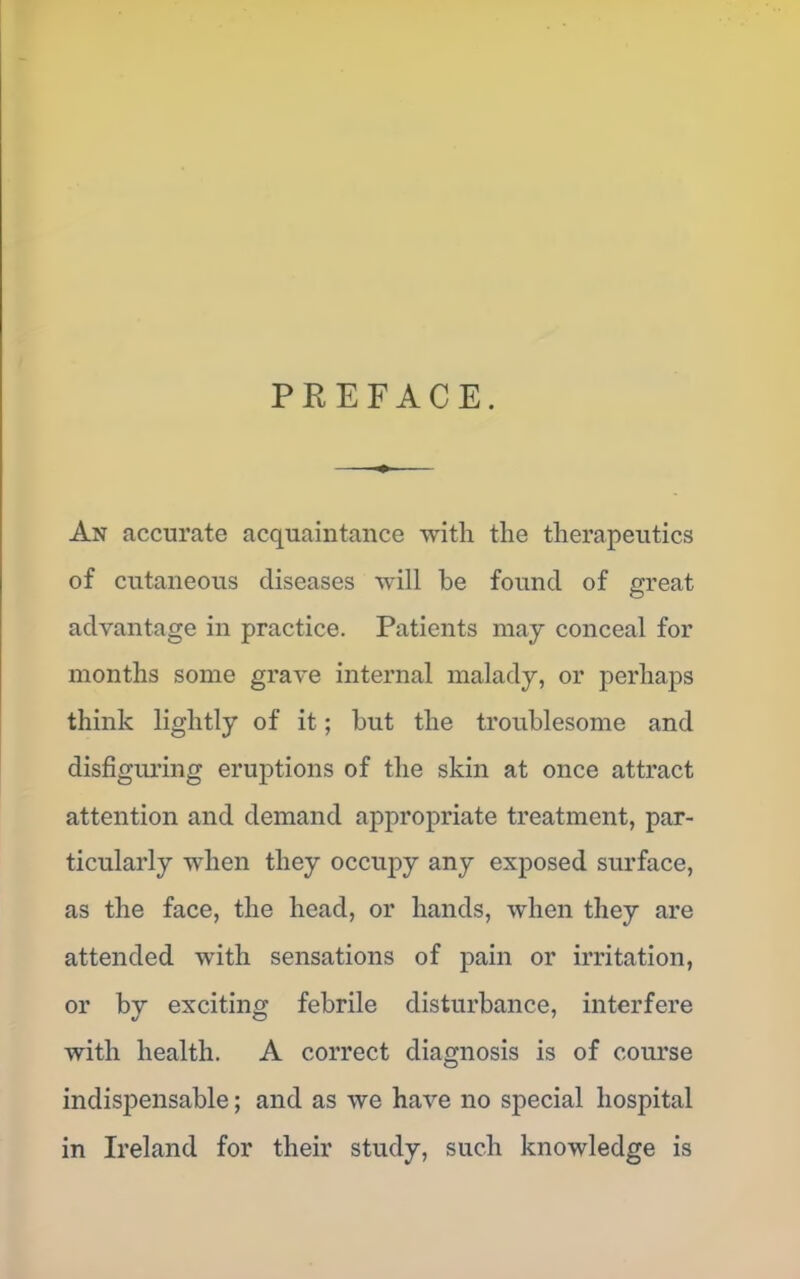 PREFACE. An accurate acquaintance with the therapeutics of cutaneous diseases will be found of great advantage in practice. Patients may conceal for months some grave internal malady, or perhaps think lightly of it ; but the troublesome and disfiguring eruptions of the skin at once attract attention and demand appropriate treatment, par- ticularly when they occupy any exposed surface, as the face, the head, or hands, when they are attended with sensations of pain or irritation, or bv exciting febrile disturbance, interfere with health. A correct diagnosis is of course indispensable; and as we have no special hospital in Ireland for their study, such knowledge is