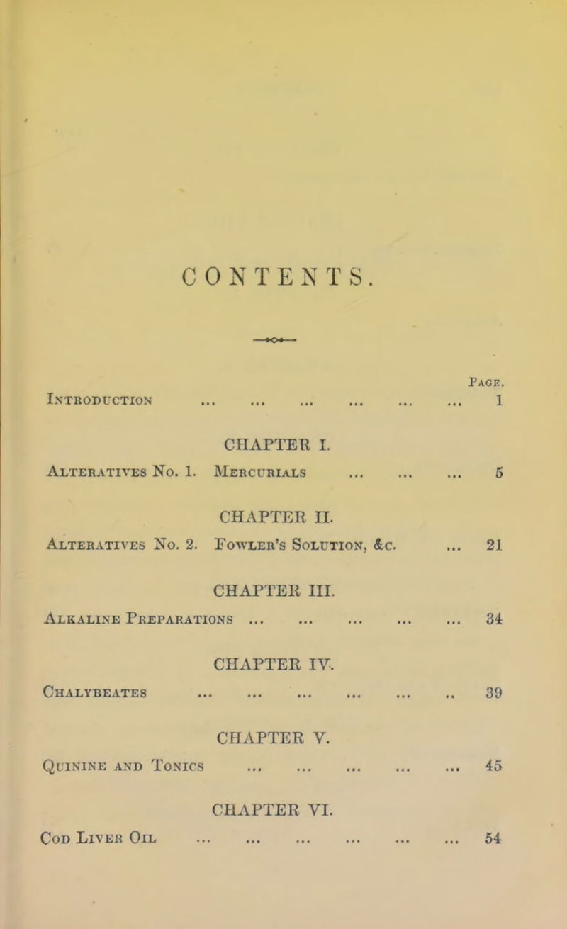 C 0 N T E N T S . Introduction CHAPTER I. Alteratives No. 1. Mercurials CHAPTER H. Alteratives No. 2. Fowler's Solution. <£c. CHAPTER HI. Alkaline Preparations CHAPTER IV. Chalybeates CHAPTER V. Quinine and Tonics CHAPTER VI. Cod Liver Oil