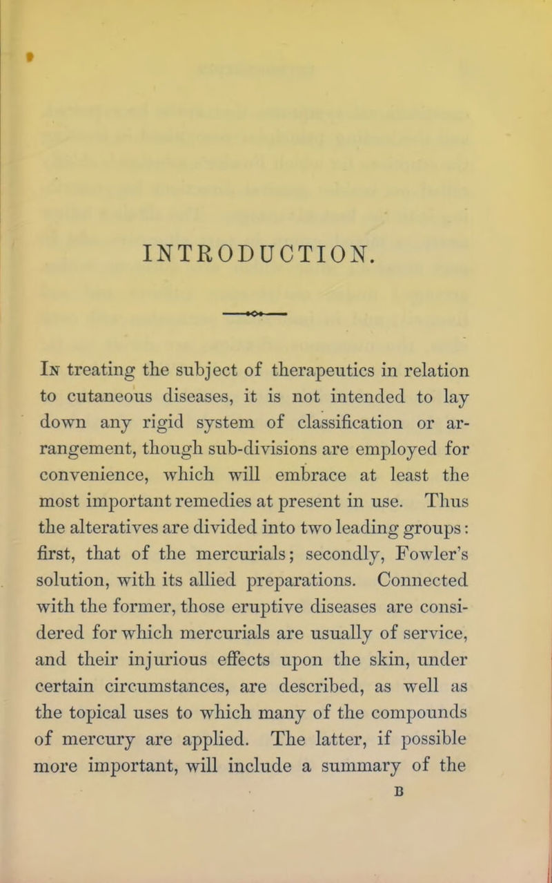 INTRODUCTION. In treating the subject of therapeutics in relation to cutaneous diseases, it is not intended to lay- down any rigid system of classification or ar- rangement, though sub-divisions are employed for convenience, which will embrace at least the most important remedies at present in use. Thus the alteratives are divided into two leading groups: first, that of the mercurials; secondly, Fowler's solution, with its allied preparations. Connected with the former, those eruptive diseases are consi- dered for which mercurials are usually of service, and their injurious effects upon the skin, under certain circumstances, are described, as well as the topical uses to which many of the compounds of mercury are applied. The latter, if possible more important, will include a summary of the B