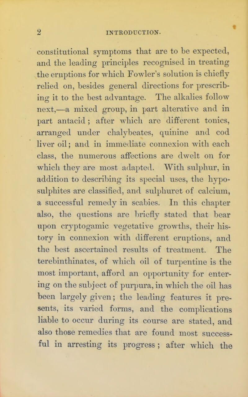 * constitutional symptoms that are to be expected, and the leading principles recognised in treating the eruptions for which Fowler's solution is chiefly relied on, besides general directions for prescrib- ing it to the best advantage. The alkalies follow next,—a mixed group, in part alterative and in part antacid; after which are different tonics, arranged under chalybeates, quinine and cod liver oil; and in immediate connexion with each class, the numerous affections are dwelt on for which they are most adapted. With sulphur, in addition to describing its special uses, the hypo- sulphites are classified, and sulphuret of calcium, a successful remedy in scabies. In this chapter also, the questions are briefly stated that bear upon cryptogamic vegetative growths, their his- tory in connexion with different eruptions, and the best ascertained results of treatment. The terebinthinates, of which oil of turpentine is the most important, afford an opportunity for enter- ing on the subject of purpura, in which the oil has been largely given; the leading features it pre- sents, its varied forms, and the complications liable to occur during its course are stated, and also those remedies that are found most success- ful in arresting its progress; after which the