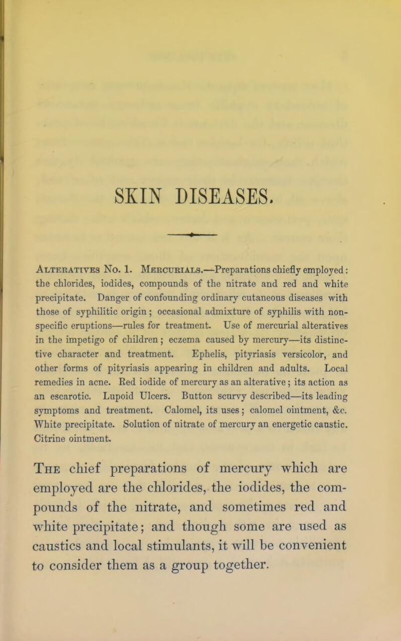 SKIN DISEASES. Alteratives No. 1. Mercurials.—Preparations chiefly employed: the chlorides, iodides, compounds of the nitrate and red and white precipitate. Danger of confounding ordinary cutaneous diseases with those of syphilitic origin; occasional admixture of syphilis with non- specific eruptions—rules for treatment. Use of mercurial alteratives in the impetigo of children; eczema caused by mercury—its distinc- tive character and treatment. Ephelis, pityriasis versicolor, and other forms of pityriasis appearing in children and adults. Local remedies in acne. Red iodide of mercury as an alterative; its action as an escarotic. Lupoid Ulcers. Button scurvy described—its leading symptoms and treatment. Calomel, its uses; calomel ointment, &c. White precipitate. Solution of nitrate of mercury an energetic caustic. Citrine ointment. The chief preparations of mercury which are employed are the chlorides, the iodides, the com- caustics and local stimulants, it will be convenient to consider them as a group together.