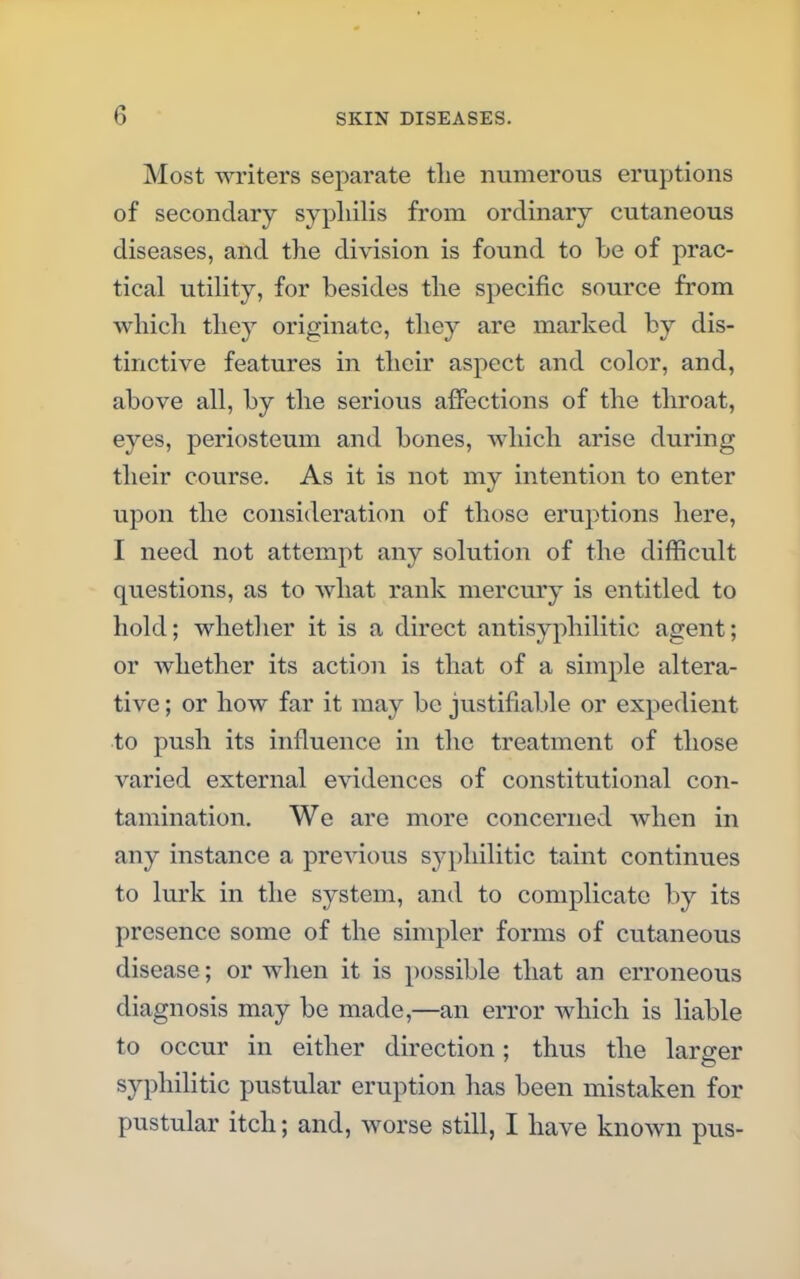 Most writers separate the numerous eruptions of secondary syphilis from ordinary cutaneous diseases, and the division is found to be of prac- tical utility, for besides the specific source from which they originate, they are marked by dis- tinctive features in their aspect and color, and, above all, by the serious affections of the throat, eyes, periosteum and bones, which arise during their course. As it is not my intention to enter upon the consideration of those eruptions here, I need not attempt any solution of the difficult questions, as to what rank mercury is entitled to hold; whether it is a direct antisyphilitic agent; or whether its action is that of a simple altera- tive ; or how far it may be justifiable or expedient to push its influence in the treatment of those varied external evidences of constitutional con- tamination. We are more concerned when in any instance a preATious syphilitic taint continues to lurk in the system, and to complicate by its presence some of the simpler forms of cutaneous disease; or when it is possible that an erroneous diagnosis may be made,—an error which is liable to occur in either direction; thus the larger syphilitic pustular eruption has been mistaken for pustular itch; and, worse still, I have known pus-