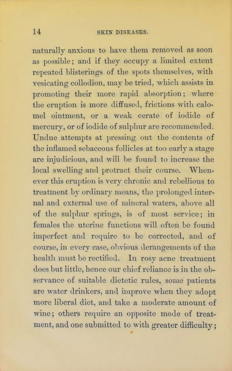 naturally anxious to have them removed as soon as possible; and if they occupy a limited extent repeated blisterings of the spots themselves, with vesicating collodion, may be tried, which assists in promoting their more rapid absorption; where the eruption is more diffused, frictions with calo- mel ointment, or a weak cerate of iodide of mercury, or of iodide of sulphur are recommended. Undue attempts at pressing out the contents of the inflamed sebaceous follicles at too early a stage are injudicious, and will be found to increase the local swelling and protract their course. When- ever this eruption is very chronic and rebellious to treatment by ordinary means, the prolonged inter- nal and external use of mineral waters, above all of the sulphur springs, is of most service; in females the uterine functions will often be found imperfect and require to be corrected, and of course, in every case, obvious derangements of the healtli must be rectified. In rosy acne treatment does but little, hence our chief reliance is in the ob- servance of suitable dietetic rules, some patients are water drinkers, and improve when they adopt more liberal diet, and take a moderate amount of wine; others require an opposite mode of treat- ment, and one submitted to with greater difficulty;