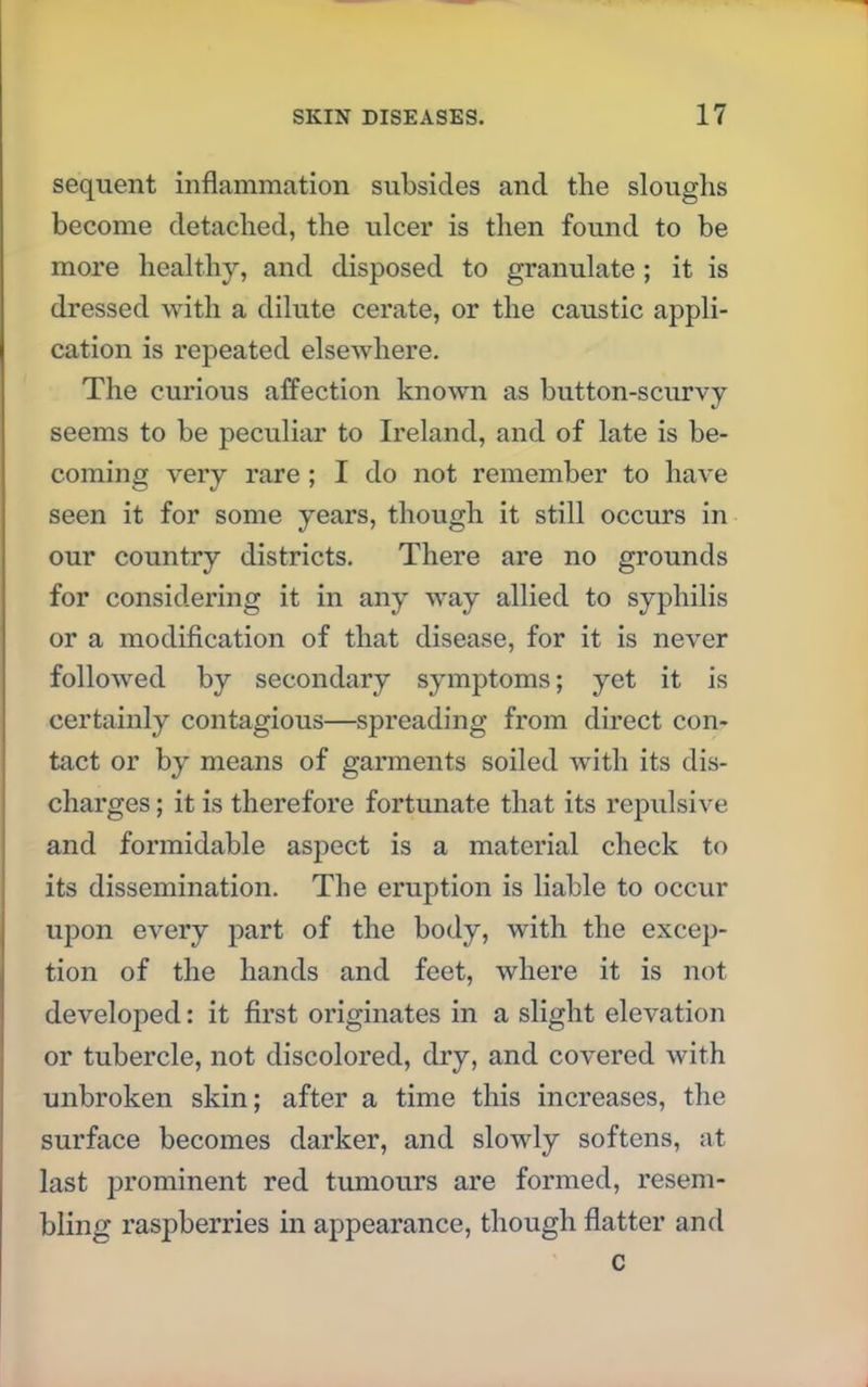 sequent inflammation subsides and the sloughs become detached, the ulcer is then found to be more healthy, and disposed to granulate ; it is dressed with a dilute cerate, or the caustic appli- cation is repeated elsewhere. The curious affection known as button-scurvy seems to be peculiar to Ireland, and of late is be- coming very rare ; I do not remember to have seen it for some years, though it still occurs in our country districts. There are no grounds for considering it in any way allied to syphilis or a modification of that disease, for it is never followed by secondary symptoms; yet it is certainly contagious—spreading from direct con- tact or by means of garments soiled with its dis- charges ; it is therefore fortunate that its repulsive and formidable aspect is a material check to its dissemination. The eruption is liable to occur upon every part of the body, with the excep- tion of the hands and feet, where it is not developed: it first originates in a slight elevation or tubercle, not discolored, dry, and covered with unbroken skin; after a time this increases, the surface becomes darker, and slowly softens, at last prominent red tumours are formed, resem- bling raspberries in appearance, though flatter and c