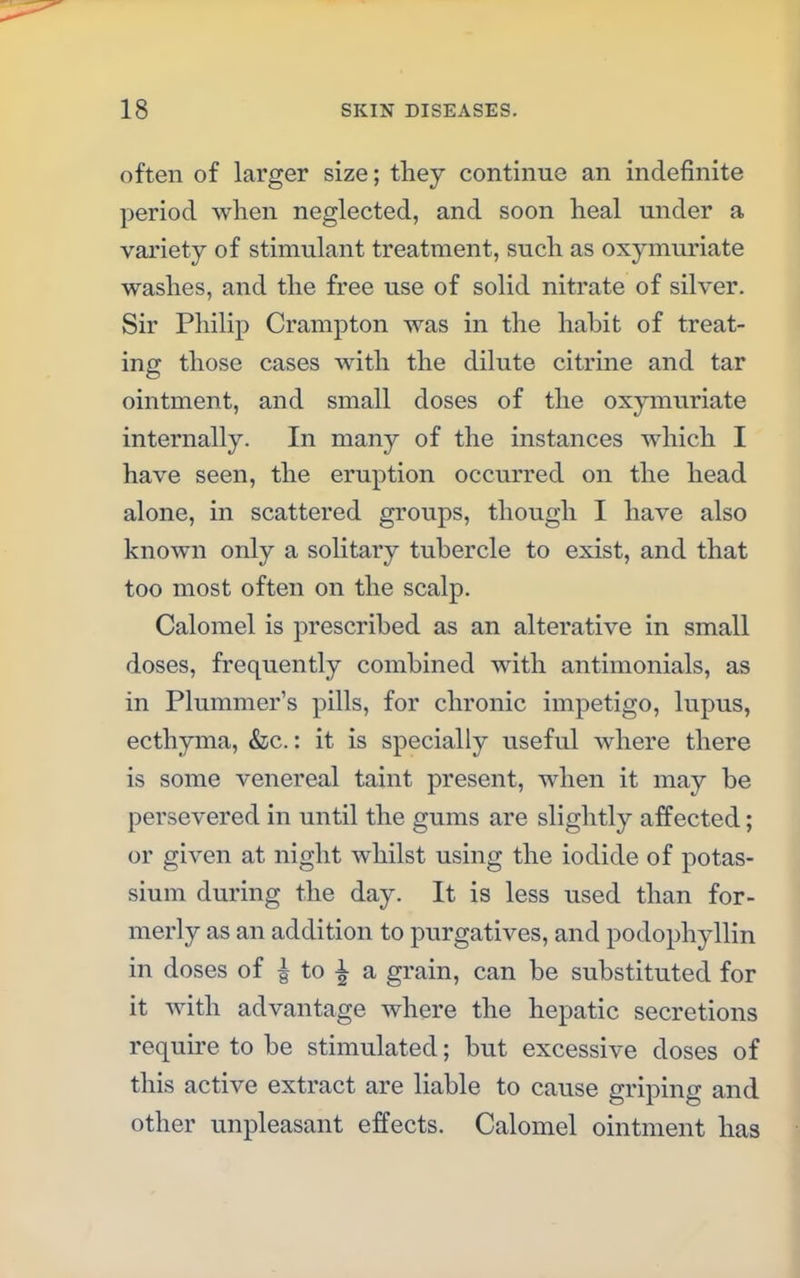 often of larger size; they continue an indefinite period when neglected, and soon heal under a variety of stimulant treatment, such as oxymuriate washes, and the free use of solid nitrate of silver. Sir Philip Crampton was in the habit of treat- ing those cases with the dilute citrine and tar ointment, and small doses of the oxymuriate internally. In many of the instances which I have seen, the eruption occurred on the head alone, in scattered groups, though I have also known only a solitary tubercle to exist, and that too most often on the scalp. Calomel is prescribed as an alterative in small doses, frequently combined with antimonials, as in Plummer's pills, for chronic impetigo, lupus, ecthyma, &c.: it is specially useful where there is some venereal taint present, when it may be persevered in until the gums are slightly affected; or given at night whilst using the iodide of potas- sium during the day. It is less used than for- merly as an addition to purgatives, and podophyllin in doses of £ to ^ a grain, can be substituted for it with advantage where the hepatic secretions require to be stimulated; but excessive doses of this active extract are liable to cause griping and other unpleasant effects. Calomel ointment has