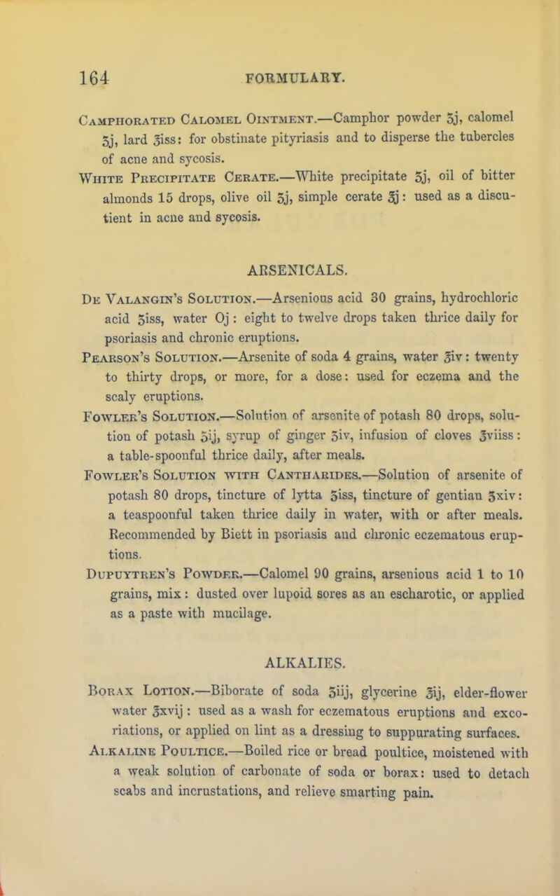 Camphorated Calomel Ointment.—Camphor powder 5j, calomel 5j, lard 3iss: for obstinate pityriasis and to disperse the tubercles of acne and sycosis. White Precipitate Cerate.—White precipitate 5j, oil of bitter almonds 15 drops, olive oil 5j, simple cerate 3): used as a discu- tient in acne and sycosis. ARSENICALS. De Valangin's Solution.—Arsenious acid 30 grains, hydrochloric acid 5iss, water Oj : eight to twelve drops taken thrice daily for psoriasis and chronic eruptions. Pearson's Solution.—Arsenite of soda 4 grains, water £iv: twenty to thirty drops, or more, for a dose: used for eczema and the scaly eruptions. Fowler's Solution.—Solution of arsenite of potash 80 drops, solu- tion of potash 5ij, syrup of ginger 5iv, infusion of cloves 3viiss: a table-spoonful thrice daily, after meals. Fowler's Solution with Cantharides.—Solution of arsenite of potash 80 drops, tincture of lytta 5iss, tincture of gentian 3xiv: a teaspoonful taken thrice daily in water, with or after meals. Recommended by Biett in psoriasis and chronic eczematous erup- tions. Dupuytren's Powder.—Calomel DO grains, arsenious acid 1 to 10 grains, mix: dusted over lupoid sores as an escharotic, or applied as a paste with mucilage. ALKALIES. Borax Lotion.—Biborate of soda Siij, glycerine 3ij, elder-flower water gxvij : used as a wash for eczematous eruptions and exco- riations, or applied on lint as a dressing to suppurating surfaces. Alkaline Poultice.—Boiled rice or bread poultice, moistened with a weak solution of carbonate of soda or borax: used to detach scabs and incrustations, and relieve smarting pain.