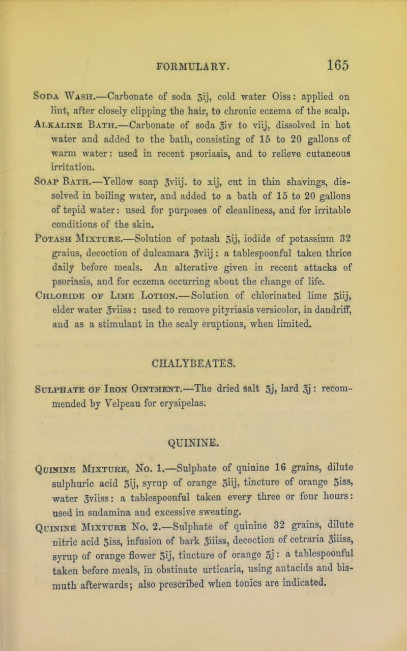 Soda Wash.—Carbonate of soda 5ij, cold water Oiss: applied on lint, after closely clipping the hair, to chronic eczema of the scalp. Alkaline Bath.—Carbonate of soda 3iv to viij, dissolved in hot water and added to the bath, consisting of 15 to 20 gallons of warm water: used in recent psoriasis, and to relieve cutaneous irritation. Soap Bath.—Yellow soap Jviij. to xij, cut in thin shavings, dis- solved in boiling water, and added to a bath of 15 to 20 gallons of tepid water: used for purposes of cleanliness, and for irritable conditions of the skin. Potash Mixture.—Solution of potash 5'j\ iodide of potassium 32 grains, decoction of dulcamara Jviij : a tablespoonful taken thrice daily before meals. An alterative given in recent attacks of psoriasis, and for eczema occurring about the change of life. Chloride of Lime Lotion.— Solution of chlorinated lime 5iij, elder water 3viiss: used to remove pityriasis versicolor, in dandriff, and as a stimulant in the scaly eruptions, when limited. CHALYBEATES. Sulphate of Iron Ointment.—The dried salt 5j, lard 3j : recom- mended by Velpeau for erysipelas. QUININE. Quinine Mixture, No. 1.—Sulphate of quinine 16 grains, dilute sulphuric acid 5ij, syrup of orange 5iij, tincture of orange 5iss, water gviiss: a tablespoonful taken every three or four hours: used in sudamina and excessive sweating. Quinine Mixture No. 2.—Sulphate of quinine 32 grains, dilute nitric acid 5iss, infusion of bark 3iiiss, decoction of cetraria 3iiiss, syrup of orange flower 5ij, tincture of orange 5j: a tablespoonful taken before meals, in obstinate urticaria, using antacids and bis- muth afterwards; also prescribed when tonics are indicated.