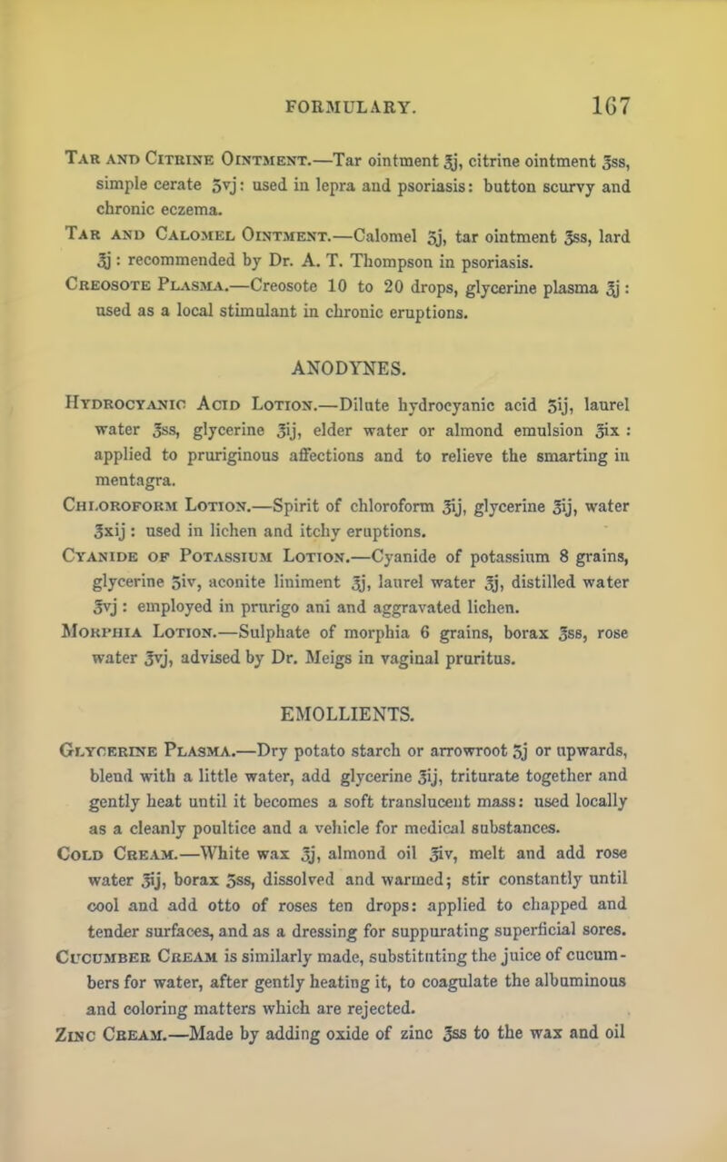 Tar and Citrine Ointment.—Tar ointment 3j, citrine ointment 3ss, simple cerate 5vj: used in lepra and psoriasis: button scurvy and chronic eczema. Tar and Calomel Ointment.—Calomel 5j, tar ointment 3ss, lard 3j: recommended by Dr. A. T. Thompson in psoriasis. Creosote Plasma.—Creosote 10 to 20 drops, glycerine plasma $ : used as a local stimulant in chronic eruptions. ANODYNES. Hydrocyanic Acid Lotion.—Dilute hydrocyanic acid 5ij, laurel water 3«s, glycerine 3ij, elder water or almond emulsion 3ix : applied to pruriginous affections and to relieve the smarting in mentagra. Chloroform Lotion.—Spirit of chloroform 3ij, glycerine 3ij, water 3xij : used in lichen and itchy eruptions. Cyanide of Potassium Lotion.—Cyanide of potassium 8 grains, glycerine 5iv, aconite liniment 3j. laurel water 3j, distilled water 3yj : employed in prurigo ani and aggravated lichen. Morphia Lotion.—Sulphate of morphia 6 grains, borax 3ss, rose water Jvj, advised by Dr. Meigs in vagiual pruritus. EMOLLIENTS. Glycerine Plasma.—Dry potato starch or arrowroot 5j or upwards, blend with a little water, add glycerine 3ij, triturate together and gently heat until it becomes a soft translucent mass: used locally as a cleanly poultice and a vehicle for medical substances. Cold Cream.—White was 3j, almond oil 3iv, melt and add rose water 3ij, borax 5ss, dissolved and warmed; stir constantly until cool and add otto of roses ten drops: applied to chapped and tender surfaces, and as a dressing for suppurating superficial sores. Cucumber Cream is similarly made, substituting the juice of cucum- bers for water, after gently heating it, to coagulate the albuminous and coloring matters which are rejected. Zinc Cbeam.—Made by adding oxide of zinc 3ss to the wax and oil