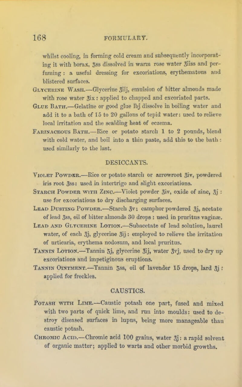 whilst, cooling, in forming cold cream and subsequently incorporat- ing it with borax, 5ss dissolved in warm rose water giiss and per- fuming : a useful dressing for excoriations, erythematous and blistered surfaces. Glycerine Wash.—Glycerine Jiij, emulsion of bitter almonds made with rose water Six: applied to chapped and excoriated parts. Glue Bath.—Gelatine or good glue lbj dissolve in boiling water and add it to a bath of 15 to 20 gallons of tepid water: used to relieve local irritation and the scalding heat of eczema. Farinaceous Bath.—Rice or potato starch 1 to 2 pounds, blend with cold water, and boil into a thin paste, add this to the bath : used similarly to the last. DESICCANTS. Violet Powder.—Rice or potato starch or arrowroot powdered iris root 3ss: used in intertrigo and slight excoriations. Starch Powder with Zinc.—Violet powder giv, oxide of zinc, gj : use for excoriations to dry discharging surfaces. Lead Dusting Powder.—Starch gv; camphor powdered gj, acetate of lead gss, oil of bitter almonds 30 drops : used in pruritus vaginae. Lead and Glycerine Lotion.—Subacetate of lead solution, laurel water, of each gj, glycerine gij: employed to relieve the irritation of urticaria, erythema nodosum, and local pruritus. Tannin Lotion.—Tannin 5j» glycerine gij, water gvj, used to dry up excoriations and impetiginous eruptions. Tannin Ointment.—Tannin 5ss, oil of lavender 15 drops, lard gj ; applied for freckles. CAUSTICS. Potash with Lime.—Caustic potash one part, fused and mixed with two parts of quick lime, and run into moulds: used to de- stroy diseased surfaces in lupus, being more manageable than caustic potash. Chromic Acid.—Chromic acid 100 grains, water gj: a rapid solvent of organic matter; applied to warts and other morbid growths.