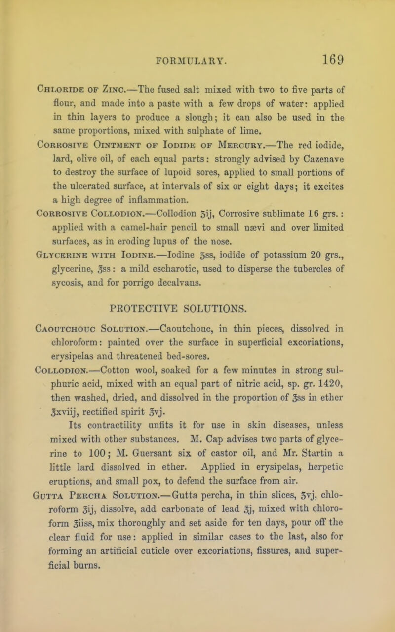 Chloride of Zinc.—The fused salt mixed with two to five parts of flour, and made into a paste with a few drops of water: applied in thin layers to produce a slough; it can also be used in the same proportions, mixed with sulphate of lime. Corrosive Ointment of Iodide of Mercury.—The red iodide, lard, olive oil, of each equal parts: strongly advised by Cazenave to destroy the surface of lupoid sores, applied to small portions of the ulcerated surface, at intervals of six or eight days; it excites a high degree of inflammation. Corrosive Collodion.—Collodion 5ij, Corrosive sublimate 16 grs.: applied with a camel-hair pencil to small najvi and over limited surfaces, as in eroding lupus of the nose. Glycerine with Iodine.—Iodine 5ss, iodide of potassium 20 grs., glycerine, 3ss: a mild escharotic, used to disperse the tubercles of sycosis, and for porrigo decalvaus. PROTECTIVE SOLUTIONS. Caoutchouc Solution.—Caoutchouc, in thin pieces, dissolved in chloroform: painted over the surface in superficial excoriations, erysipelas and threatened bed-sores. Collodion.—Cotton wool, soaked for a few minutes in strong sul- phuric acid, mixed with an equal part of nitric acid, sp. gr. 1420, then washed, dried, and dissolved in the proportion of 3ss in ether 3xviij, rectified spirit 3vj- Its contractility unfits it for use in skin diseases, unless mixed with other substances. M. Cap advises two parts of glyce- rine to 100; M. Guersant six of castor oil, and Mr. Startin a little lard dissolved in ether. Applied in erysipelas, herpetic eruptions, and small pox, to defend the surface from air. Gutta Percha Solution.—Guttapercha, in thin slices, 5vj, chlo- roform 3ij, dissolve, add carbonate of lead oj7 mixed with chloro- form 3iiss, mix thoroughly and set aside for ten days, pour off the clear fluid for use: applied in similar cases to the last, also for forming an artificial cuticle over excoriations, fissures, and super- ficial burns.