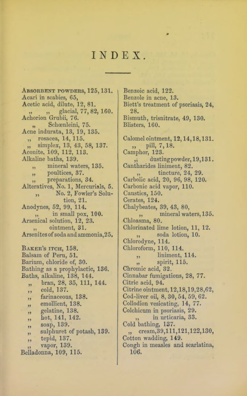 * INDEX. Absorbent powders, 125,131. Acari in scabies, 65, Acetic acid, dilute, 12, 81. „ glacial, 77, 82, 160. Achorion Grubii, 76. „ Schcenleini, 75. Acne indurata, 13, 19, 135. „ rosacea, 14, 115. „ simplex, 13, 43, 58, 137. Aconite. 109, 112, 113. Alkaline baths, 139. „ mineral waters, 135. „ poultices, 37. „ preparations, 34. Alteratives, No. 1, Mercurials, 5. „ No. 2, Fowler's Solu- tion, 21. Anodynes, 52, 99, 114. „ in small pox, 100. Arsenical solution, 12, 23. ,, ointment, 31. Arsenites of soda and ammonia,25. Baker's itch, 158. Balsam of Peru, 51. Barium, chloride of, 30. Bathing as a prophylactic, 136. Baths, alkaline, 138, 144. „ bran, 28, 35, 111, 144. ,, cold, 137. „ farinaceous, 138. „ emollient, 138. „ gelatine, 138. „ hot, 141, 142. „ soap, 139. „ sulphuret of potash, 139. „ tepid, 137. „ vapor, 139. Belladonna, 109, 115. Benzoic acid, 122. Benzole in acne, 13. Biett's treatment of psoriasis, 24, 28. Bismuth, trisnitrate, 49, 130. Blisters, 160. Calomel ointment, 12,14,18,131. „ pill, 7,18. Camphor, 123. dustingpowdei-,19,131. Cantharides liniment, 82. „ tincture, 24, 29. Carbolic acid, 20, 96, 98, 120. Carbonic acid vapor, 110. Caustics, 150. Cerates, 124. Chalybeates, 39, 43, 80, ,, mineral waters, 135. Chloasma, 80. Chlorinated lime lotion, 11, 12. „ soda lotion, 10. Chlorodyne, 114. Chloroform, 110, 114. „ liniment, 114. „ spirit, 115. Chromic acid, 32. Cinnabar fumigations, 28, 77. Citric acid, 94. Citrine ointment, 12,18,19,28,62, Cod-liver oil, 8, 30, 54, 59, 62. Collodion vesicating, 14, 77. Colchicum in psoriasis, 29. ,, in urticaria, 33. Cold bathing, 137. „ cream,39,lll,121,122,130, Cotton wadding, 149. Cough in measles and scarlatina, 106.