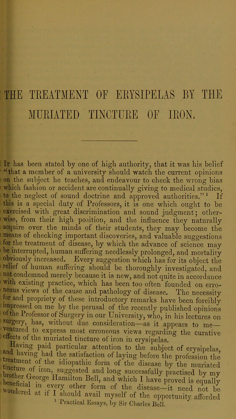 THE TREATMENT OF ERYSIPELAS BY THE MURIATED TINCTURE OF IRON. I'll has been stated by one of high authority, that it was his belief ' “that a member of a university should watch the current opinions on the subject he teaches, and endeavour to check the wrong bias which fashion or accident are continually giving to medical studies, to the neglect of sound doctrine and approved authorities.” 1 If this is a special duty of Professors, it is one which ought to be exercised with great discrimination and sound judgment; other- 1 wise, from their high position, and the influence they naturally acquire over the minds of their students, they may become the means of checking important discoveries, and valuable suggestions for the treatment of disease, by which the advance of science may be interrupted, human suffering needlessly prolonged, and mortality obviously increased. Every suggestion which has for its object the ’ re^ef °f human suffering should be thoroughly investigated, and not condemned merely because it is new, and not quite in accordance with existing practice, which has been too often founded on erro- neous views of the cause and pathology of disease. The necessity jor and propriety of these introductory remarks have been forcibly impressed on me by the perusal of the recently published opinions ot the Professor of Surgery in our University, who, in his lectures on surgery, has, without due consideration—as it appears to me ventured to express most erroneous views regarding the curative effects of the muriated tincture of iron in erysipelas. Having paid particular attention to the subject of erysipelas, ‘ net having had the satisfaction of laying before the profession the tinpfrentr°? the idioPathic form of the disease by the muriated bm/l r? irorb suggested and long successfully practised by my b other Ge°rge Hamilton Bell, and which 1 have proved is equally wife1 T -gfy ot f of the disease—it need not be tied at if I should avail myself of the opportunity afforded 1 Practical Essays, by Sir Charles Bell.