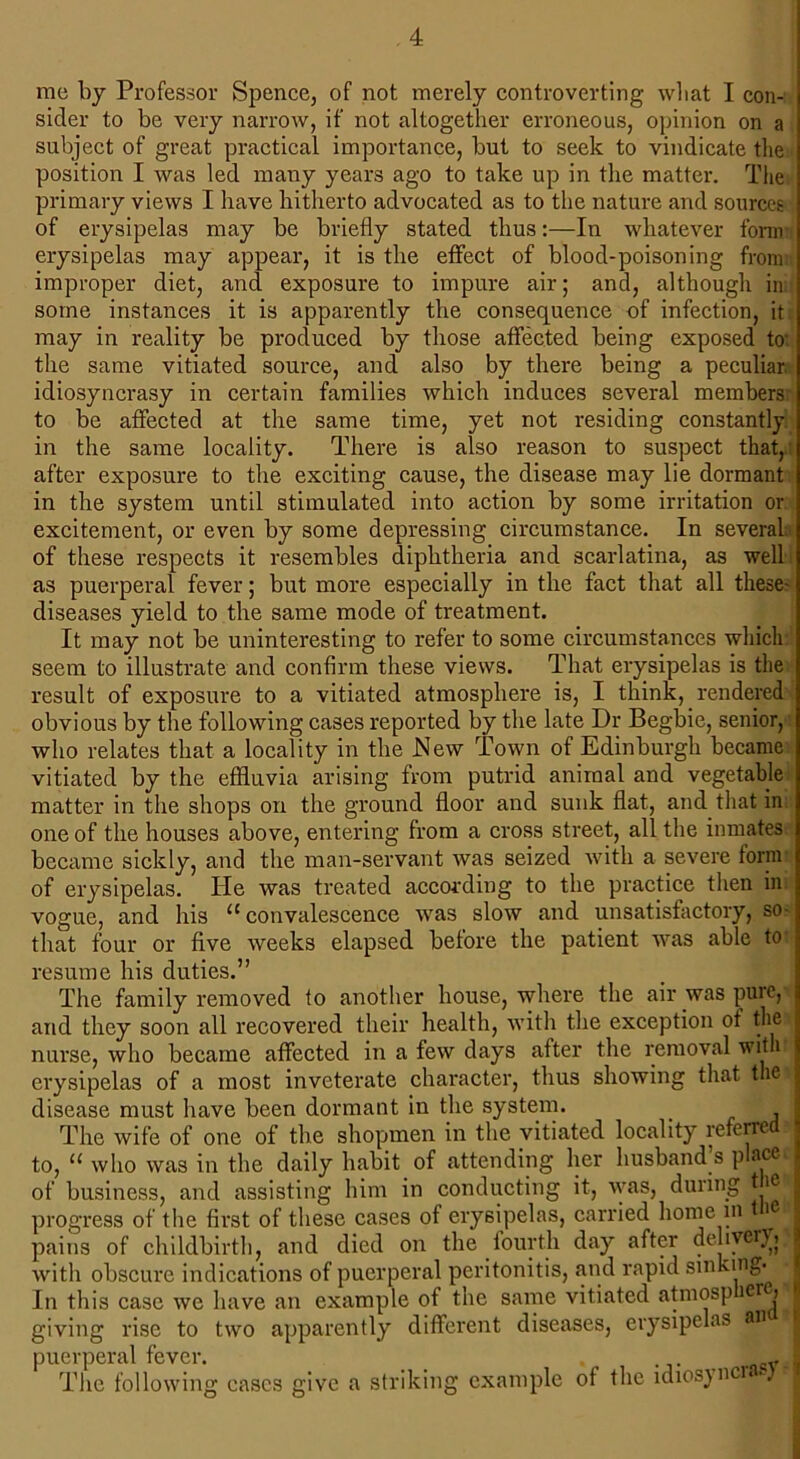 me by Professor Spence, of not merely controverting wliat I con- sider to be very narrow, if not altogether erroneous, opinion on a subject of great practical importance, but to seek to vindicate the position I was led many years ago to take up in the matter. The primary views I have hitherto advocated as to the nature and sources of erysipelas may be briefly stated thus:—In whatever form erysipelas may appear, it is the effect of blood-poisoning from: improper diet, and exposure to impure air; and, although in some instances it is apparently the consequence of infection, it may in reality be produced by those affected being exposed to- the same vitiated source, and also by there being a peculiar, idiosyncrasy in certain families which induces several members to be affected at the same time, yet not residing constantly in the same locality. There is also reason to suspect that, after exposure to the exciting cause, the disease may lie dormant in the system until stimulated into action by some irritation or excitement, or even by some depressing circumstance. In several of these respects it resembles diphtheria and scarlatina, as well as puerperal fever; but more especially in the fact that all these' diseases yield to the same mode of treatment. It may not be uninteresting to refer to some circumstances which seem to illustrate and confirm these views. That erysipelas is the result of exposure to a vitiated atmosphere is, I think, rendered obvious by the following cases reported by the late Dr Begbie, senior, who relates that a locality in the JSIew Town of Edinburgh became vitiated by the effluvia arising from putrid animal and vegetable matter in the shops on the ground floor and sunk flat., and that in one of the houses above, entering from a cross street, all the inmates became sickly, and the man-servant was seized with a severe form of erysipelas. He was treated according to the practice then in vogue, and his u convalescence was slow and unsatisfactory, so- that four or five weeks elapsed before the patient was able to: resume his duties.” The family removed lo another house, where the air was puic, and they soon all recovered their health, with the exception of the: nurse, who became affected in a few days after the removal with erysipelas of a most inveterate character, thus showing that the» disease must have been dormant in the system. . , The wife of one of the shopmen in the vitiated locality referred to, “ who was in the daily habit of attending her husband s places of business, and assisting him in conducting it, was, during tie? progress of the first of these cases of erysipelas, carried home in i -j pains of childbirth, and died on the fourth day after delivery with obscure indications of puerperal peritonitis, and rapid smking-jM In this case we have an example of the same vitiated atmosp e { I giving rise to two apparently different diseases, erysipelas an puerperal fever. . rmWfl The following cases give a striking example of the ldiosync