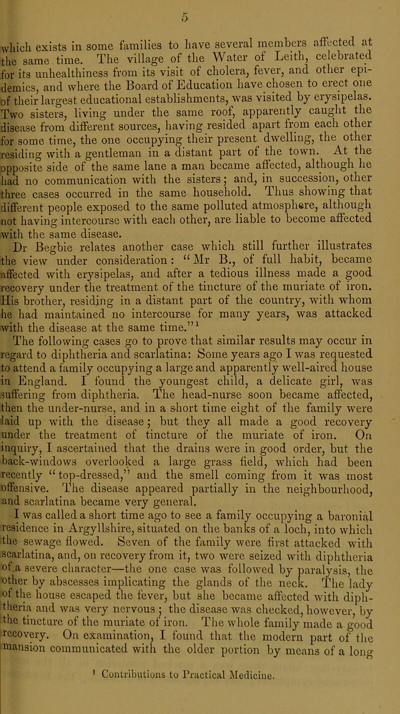 which exists in some families to have several members affected at the same time. The village of the Water of Leith, celebiated for its unhealthiness from its visit of cholera, fever, and othei epi- demics, and where the Board of Education have chosen to erect one of their largest educational establishments, was visited by erysipelas. Two sisters, living under the same roof, apparently caught the disease from different sources, having resided apart from each other for some time, the one occupying their present dwelling, the other residing with a gentleman in a distant part of the town. At the opposite side of the same lane a man became affected, although he had no communication with the sisters; and, in succession, other three cases occurred in the same household. Thus showing that different people exposed to the same polluted atmosphere, although not having intercourse with each other, are liable to become affected with the same disease. Dr Begbie relates another case which still further illustrates the view under consideration: “ Mr B., of full habit, became affected with erysipelas, and after a tedious illness made a good recovery under the treatment of the tincture of the muriate of iron. His brother, residing in a distant part of the country, with whom he had maintained no intercourse for many years, was attacked with the disease at the same time.”1 The following cases go to prove that similar results may occur in regard to diphtheria and scarlatina: Some years ago I was requested to attend a family occupying a large and apparently well-aired house in England. I found the youngest child, a delicate girl, was suffering from diphtheria. The head-nurse soon became affected, then the under-nurse, and in a short time eight of the family were laid up with the disease ; but they all made a good recovery under the treatment of tincture of the muriate of iron. On inquiry, I ascertained that the drains were in good order, but the back-windows overlooked a large grass field, which had been recently “ top-dressed,” and the smell coming from it was most offensive. The disease appeared partially in the neighbourhood, and scarlatina became very general. I was called a short time ago to see a family occupying a baronial residence in Argyllshire, situated on the banks of a loch, into which the sewage flowed. Seven of the family were first attacked with scarlatina, and, on recovery from it, two were seized with diphtheria of .a severe character—the one case was followed by paralysis, the other by abscesses implicating the glands of the neck. The lady of the house escaped the fever, but she became affected with diph- theria and was very nervous ; the disease was checked, however, by the tincture of the muriate of iron. The whole family made a good recovery. On examination, I found that the modern part of the mansion communicated with the older portion by means of a long 1 Contributions to Practical Medicine.
