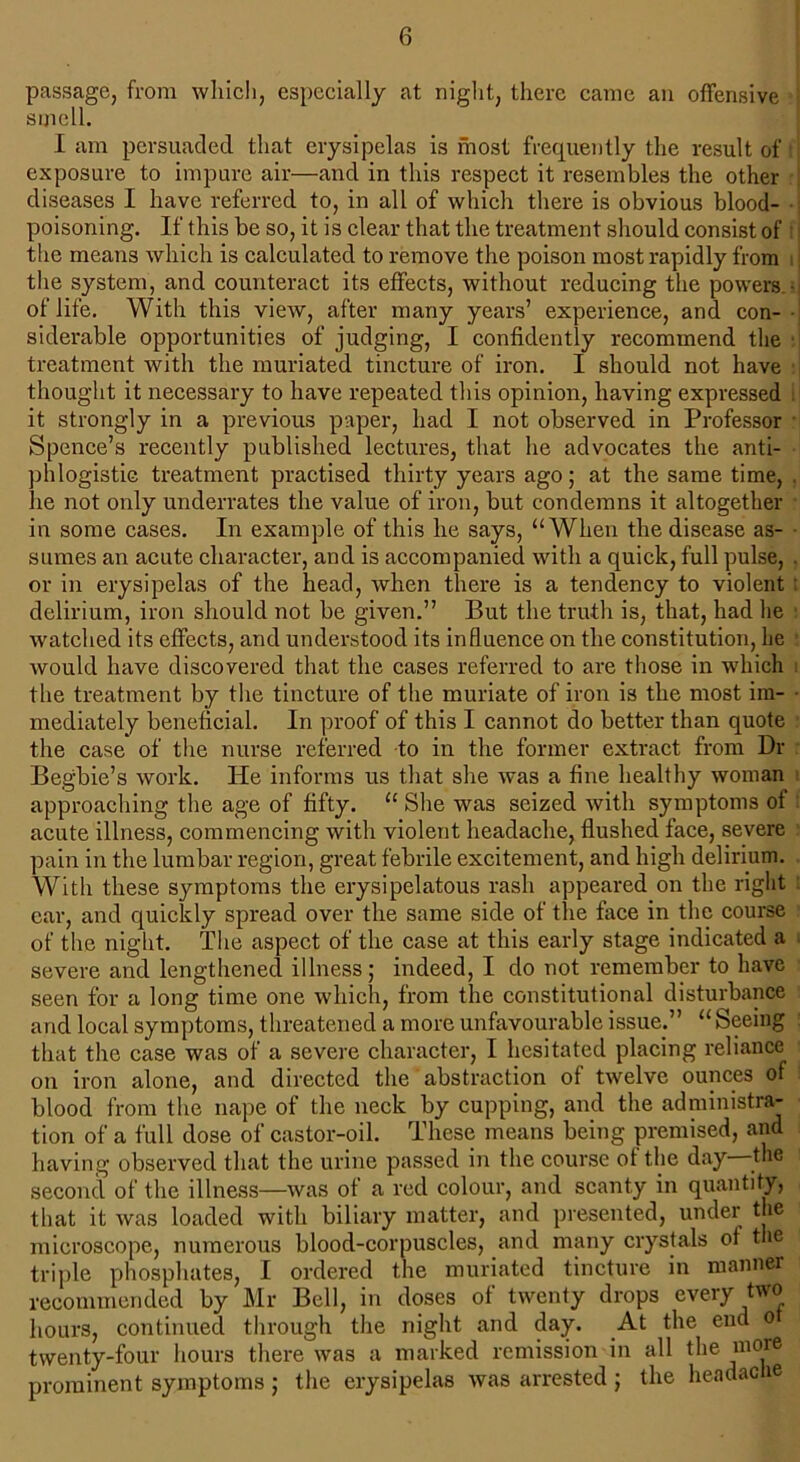 passage, from which, especially at night, there came an offensive i smell. I am persuaded that erysipelas is most frequently the result of exposure to impure air—and in this respect it resembles the other diseases I have referred to, in all of which there is obvious blood- • poisoning. If this be so, it is clear that the treatment should consist of I the means which is calculated to remove the poison most rapidly from the system, and counteract its effects, without reducing the powers • of life. With this view, after many years’ experience, and con- siderable opportunities of judging, I confidently recommend the treatment with the muriated tincture of iron. I should not have thought it necessary to have repeated this opinion, having expressed s it strongly in a previous paper, had I not observed in Professor Spence’s recently published lectures, that he advocates the anti- phlogistic treatment practised thirty years ago; at the same time, . he not only underrates the value of iron, but condemns it altogether in some cases. In example of this he says, “When the disease as- sumes an acute character, and is accompanied with a quick, full pulse, . or in erysipelas of the head, when there is a tendency to violent : delirium, iron should not be given.” But the truth is, that, had he watched its effects, and understood its influence on the constitution, he would have discovered that the cases referred to are those in which the treatment by the tincture of the muriate of iron is the most im- mediately beneficial. In proof of this I cannot do better than quote the case of the nurse referred to in the former extract from Dr Begbie’s work. He informs us that she was a fine healthy woman approaching the age of fifty. “ She was seized with symptoms of acute illness, commencing with violent headache, flushed face, severe pain in the lumbar region, great febrile excitement, and high delirium. With these symptoms the erysipelatous rash appeared on the right car, and quickly spread over the same side of the face in the course of the night. The aspect of the case at this early stage indicated a severe and lengthened illness; indeed, I do not remember to have seen for a long time one which, from the constitutional disturbance and local symptoms, threatened a more unfavourable issue.” “ Seeing that the case was of a severe character, I hesitated placing reliance on iron alone, and directed the abstraction of twelve ounces of blood from the nape of the neck by cupping, and the administra- tion of a full dose of castor-oil. These means being premised, and having observed that the urine passed in the course of the day the second of the illness—was of a red colour, and scanty in quantity, that it was loaded with biliary matter, and presented, under the microscope, numerous blood-corpuscles, and many crystals of the triple phosphates, I ordered the muriated tincture in manner recommended by Mr Bell, in doses of twenty drops every two hours, continued through the night and day. At the end o twenty-four hours there was a marked remission in all the more prominent symptoms ; the erysipelas was arrested ; the hendac ie
