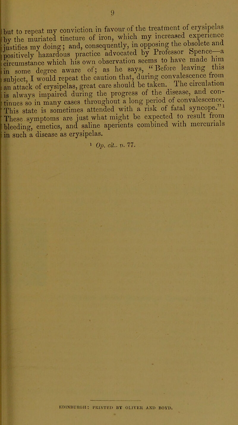 but to repeat ray conviction in favour of the treatment of erysipelas by the muriated tincture of iron, which my increased experience justifies my doing; and, consequently, in opposing the obsolete and positively hazardous practice advocated by Professor Spence _ a circumstance which his own observation seems to have made him in some degree aware ui, ^ ? . •* ° ,, subject, I would repeat the caution that, during convalescence from an attack of erysipelas, great care should be taken. _ 1 he circulation is always impaired during the progress of the disease, and con- tinues so in many cases throughout a long period of convalescence. This state is sometimes attended with a risk of fatal syncope. These symptoms are just what might be expected to result from bleeding, emetics, and saline aperients combined with mercurials in such a disease as erysipelas. aware of; as he says, “Before leaving this 1 Op. cit.. p. 77. EDINBURGH: PRINTED BY OLIVER AND BOYD.