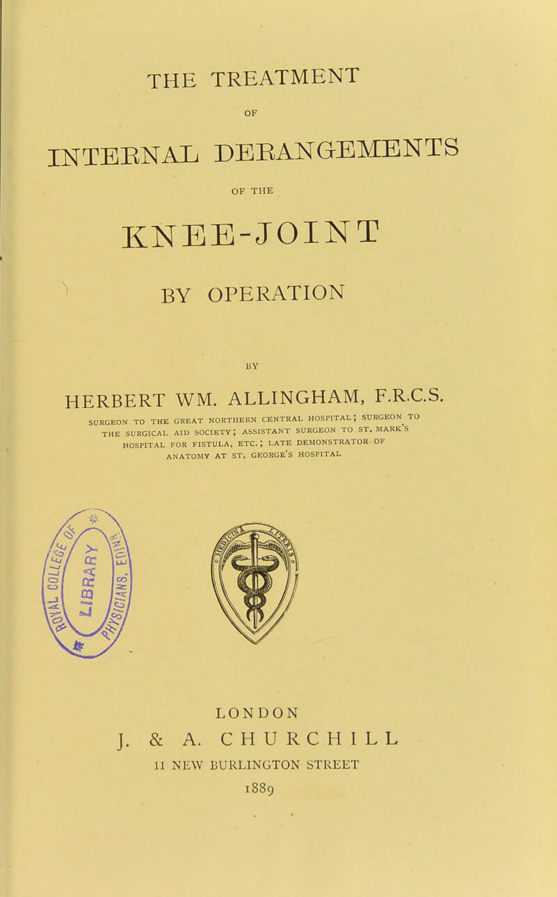 THE TREATMENT OF INTEENAL DEEANGEMENTS OF THE KNEE-JOINT BY OPERATION BY HERBERT WM. ALLINGHAM, F.R.C.S. SURGEON TO THE GREAT NORTHERN CENTRAL HOSPITAL; SURGEON TO THE SURGICAL AID SOCIETY; ASSISTANT SURGEON TO ST. MARK's HOSPITAL FOR FISTULA. ETC.; LATE DEMONSTRATOR OF ANATOMY AT ST. GEORGE's HOSPITAL LONDON & A. CHURCHILL 11 NEW BURLINGTON STREET 1889