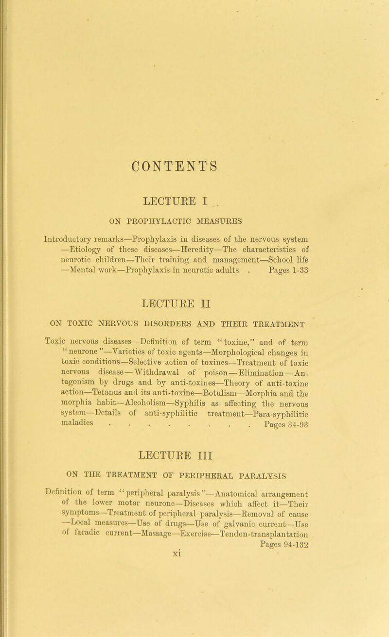 CONTENTS LECTUEE I ON PROPHYLACTIC MEASURES Introductory remarks—Prophylaxis in diseases of the nervous system —Etiology of these diseases—Heredity—The characteristics of neurotic children—Their training and management—School life —Mental work—Prophylaxis in neurotic adults . Pages 1-33 LECTUEE II ON TOXIC NERVOUS DISORDERS AND THEIR TREATMENT Toxic nervous diseases—Definition of term “toxine,” and of term “neurone”—Varieties of toxie agents—Morphological changes in toxic conditions—Selective action of toxines—Treatment of toxic nervous disease — Withdrawal of poison — Elimination—An- tagonism by drugs and by anti-toxines—Theory of anti-toxine action—Tetanus and its anti-toxine—Botulism—Morphia and the morphia habit—Alcoholism—Syphilis as affecting the nervous system—Details of anti-syphilitic treatment—Para-syphilitic maladies ........ Pages 34-93 LECTUEE III ON THE TREATMENT OF PERIPHERAL PARALYSIS Definition of term “peripheral paralysis”—Anatomical arrangement of the lower motor neurone—Diseases which afi'ect it—Tlieir symptoms—Treatment of perijdieral paralysis—Removal of cause Local measures—Use of drags—Use of galvanic current—Use of faradic current—Massage—Exercise—Tendon-transplantation Pages 94-132