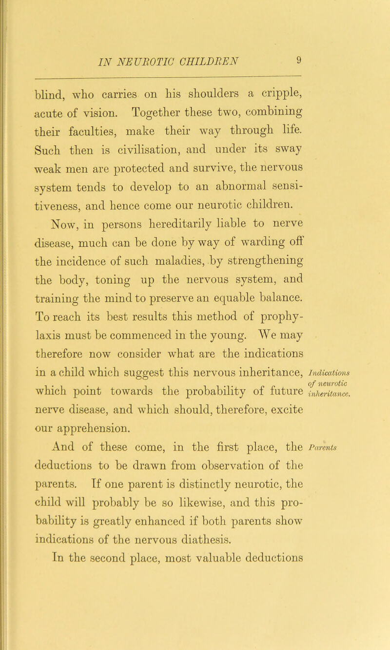 blind, who carries on his shoulders a cripple, acute of vision. Together these two, combining their faculties, make their way through life. Such then is civilisation, and under its sway weak men are protected and survive, the nervous system tends to develop to an abnormal sensi- tiveness, and hence come our neurotic children. Now, in persons hereditarily liable to nerve disease, much can be done by way of warding off the incidence of such maladies, by strengthening the body, toning up the nervous system, and training the mind to preserve an equable balance. To reach its best results this method of prophy- laxis must be commenced in the young. We may therefore now consider what are the indications in a child which suggest this nervous inheritance, which point towards the probability of future nerve disease, and which should, therefore, excite our apprehension. And of these come, in the first place, the deductions to be drawn from observation of the parents. If one parent is distinctly neurotic, the child will probably be so likewise, and this pro- bability is greatly enhanced if both parents show indications of the nervous diathesis. In the second place, most valuable deductions Indications of neurotic inheritance. Parents