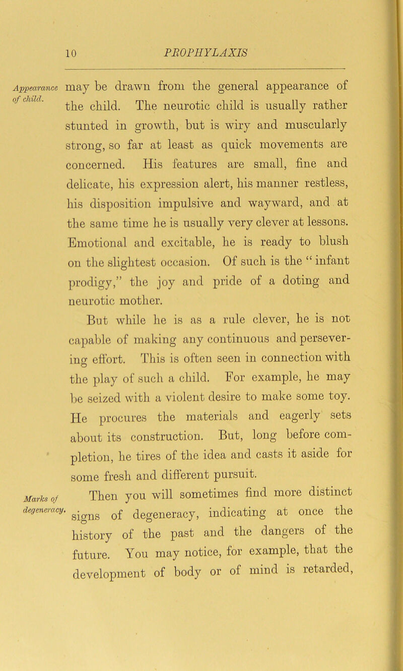 Appearance, maj be clrawii from the general appearance of ofcuid. child. The neurotic child is usually rather stunted in growth, but is wiry and muscularly strong, so far at least as quick movements are concerned. His features are small, fine and delicate, his expression alert, his manner restless, his disposition impulsive and wayward, and at the same time he is usually very clever at lessons. Emotional and excitable, he is ready to blush on the slightest occasion. Of such is the “ infant O prodigy,” the joy and pride of a doting and neurotic mother. But while he is as a rule clever, he is not capable of making any continuous and persever- ino- eftbrt. This is often seen in connection with o the play of such a child. For example, he may l)e seized with a violent desire to make some toy. He procures the materials and eagerly sets about its construction. But, long before com- pletion, he tires of the idea and casts it aside for some fresh and different pursuit. Marks of Then you will sometimes find more distinct degeneracy. degeneracy, indicating at once the history of the past and the dangers of the future. You may notice, for example, that the development of body or of mind is retarded.