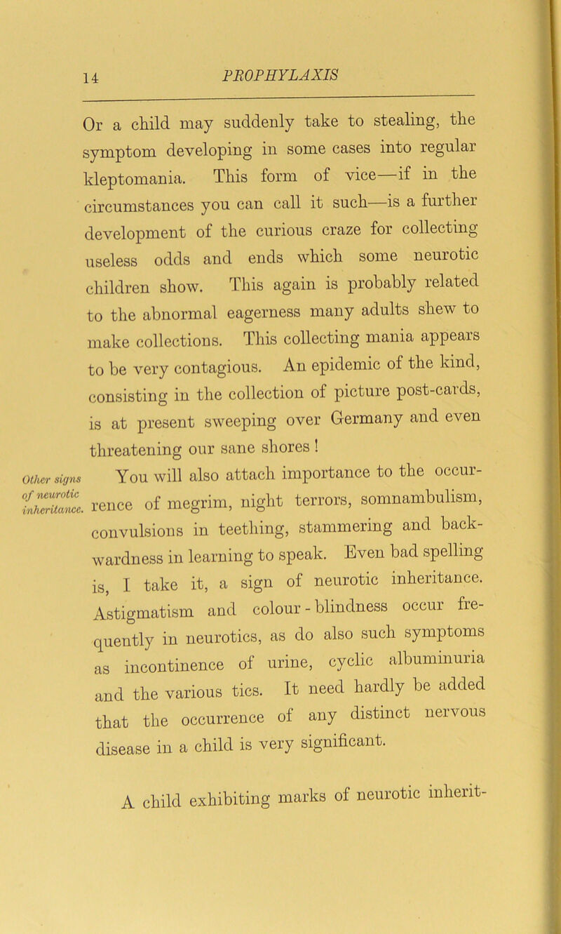 Or a child may suddenly take to stealing, the symptom developing in some cases into regular kleptomania. This form of vice if in the circumstances you can call it such—is a further development of the curious craze for collecting useless odds and ends which some neurotic children show. This again is probably related to the abnormal eagerness many adults shew to make collections. This collecting mania appears to be very contagious. An epidemic of the kind, consisting in the collection of picture post-caids, is at present sweeping over Germany and even threatening our sane shores ! Oliver signs You will also attach importance to the occur- tvZdiaZe. rence of megrim, night terrors, somnambulism, convulsions in teething, stammering and back- wardness in learning to speak, kven bad spelling is, I take it, a sign of neurotic inheritance. Astigmatism and colour - blindness occur fre- quently in neurotics, as do also such symptoms as incontinence of urine, cyclic albuminuria and the various tics. It need hardly be added that the occurrence of any distinct nervous disease in a child is very significant. A child exhibiting marks of neurotic inherit-