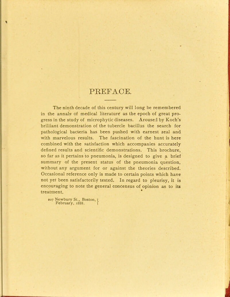 PREFACE. The ninth decade of this century will long be remembered in the annals- of medical literature as the epoch of great pro- gress in the study of microphytic diseases. Aroused by Koch’s brilliant demonstration of the tubercle bacillus the search for pathological bacteria has been pushed with earnest zeal and with marvelous results. The fascination of the hunt is here combined with the satisfaction which accompanies accurately defined results and scientific demonstrations. This brochure, so far as it pertains to pneumonia, is designed to give a brief summary of the present status of the pneumonia question, without any argument for or against the theories described. Occasional reference only is made to certain points which have not yet been satisfactorily tested. In regard to pleurisy, it is encouraging to note the general concensus of opinion as to its treatment. * 227 Newbury St., Boston, I February, 1888. (