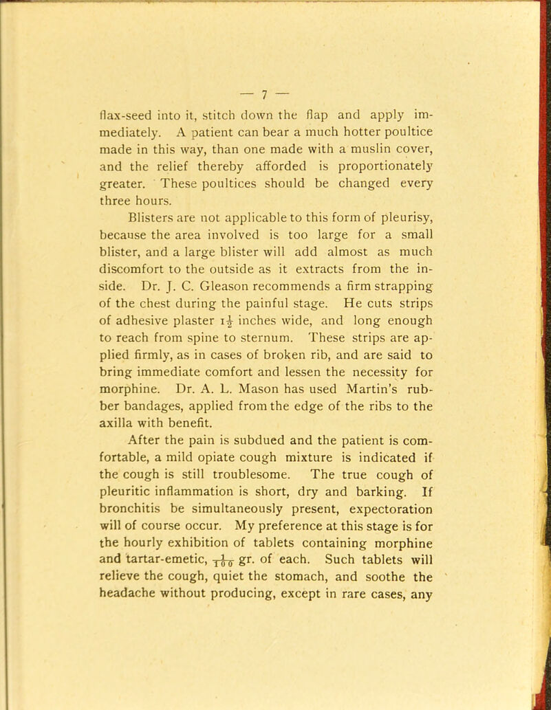 flax-seed into it, stitch down the flap and apply im- mediately. A patient can bear a much hotter poultice made in this way, than one made with a muslin cover, and the relief thereby afforded is proportionately greater. These poultices should be changed every three hours. Blisters are not applicable to this form of pleurisy, because the area involved is too large for a small blister, and a large blister will add almost as much discomfort to the outside as it extracts from the in- side. Dr. J. C. Gleason recommends a firm strapping of the chest during the painful stage. He cuts strips of adhesive plaster inches wide, and long enough to reach from spine to sternum. These strips are ap- plied firmly, as in cases of broken rib, and are said to bring immediate comfort and lessen the necessity for morphine. Dr. A. L. Mason has used Martin’s rub- ber bandages, applied from the edge of the ribs to the axilla with benefit. After the pain is subdued and the patient is com- fortable, a mild opiate cough mixture is indicated if the cough is still troublesome. The true cough of pleuritic inflammation is short, dry and barking. If bronchitis be simultaneously present, expectoration will of course occur. My preference at this stage is for the hourly exhibition of tablets containing morphine and tartar-emetic, yj-ir each. Such tablets will relieve the cough, quiet the stomach, and soothe the headache without producing, except in rare cases, any