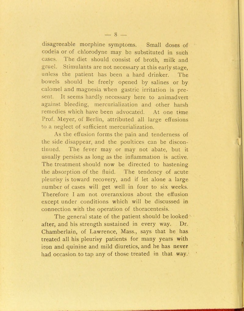 disagreeable morphine symptoms. Small doses of codeia or of chlorodyne may bs substituted in such cases. The diet should consist of broth, milk and gruel. Stimulants are not necessary at this early stage, unless the patient has been a hard drinker. The bowels should be freely opened by salines or by calomel and magnesia when gastric irritation is pre- sent. It seems hardly necessary here to animadvert against bleeding, mercurialization and other harsh remedies which have been advocated. At one time Prof. Meyer, of Berlin, attributed all large effusions to a neglect of sufficient mercurialization. As the effusion forms the pain and tenderness of the side disappear, and the poultices can be discon- tinued. The fever may or may not abate, but it usually persists as long as the inflammation is active. The treatment should now be directed to hastening the absorption of the fluid. The tendency of acute pleurisy is toward recovery, and if let alone a large number of cases will get well in four to six weeks. Therefore I am not overanxious about the effusion except under conditions which will be discussed in connection with the operation of thoracentesis. The general state of the patient should be looked '- after, and his strength sustained in every way. Dr. Chamberlain, of Lawrence, Mass., says that he has treated all his pleurisy patients for many years with iron and quinine and mild diuretics, and he has never had occasion to tap any of those treated in that way.'