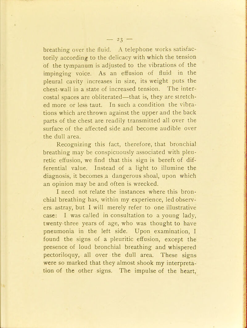 breathing over the fluid. A telephone works satisfac- torily according to the delicacy with which the tension of the tympanum is adjusted to the vibrations of the impinging voice. As an effusion of fluid in the pleural cavity increases in size, its weight puts the chest-wall in a state of increased tension. The inter- costal spaces are obliterated—that is, they are stretch- ed more or less taut. In such a condition the vibra- tions which are thrown against the upper and the back parts of the chest are readily transmitted all over the surface of the affected side and become audible over the dull area. Recognizing this fact, therefore, that bronchial breathing may be conspicuously associated with pleu- retic effusion, we find that this sign is bereft of dif- ferential value. Instead of a light to illumine the diagnosis, it becomes .a dangerous shoal, upon which an opinion may be and often is wrecked. I need not relate the instances where this bron- chial breathing has, within my experience, led observ- ers astray, but I will merely refer to one illustrative case: I was called in consultation to a young lady, twenty-three years of age, who was thought to have pneumonia in the left side. Upon examination, I found the signs of a pleuritic effusion, except the presence of loud bronchial breathing and whispered pectoriloquy, all over the dull area. These signs were so marked that they almost shook my interpreta- tion of the other signs. The impulse of the heart.
