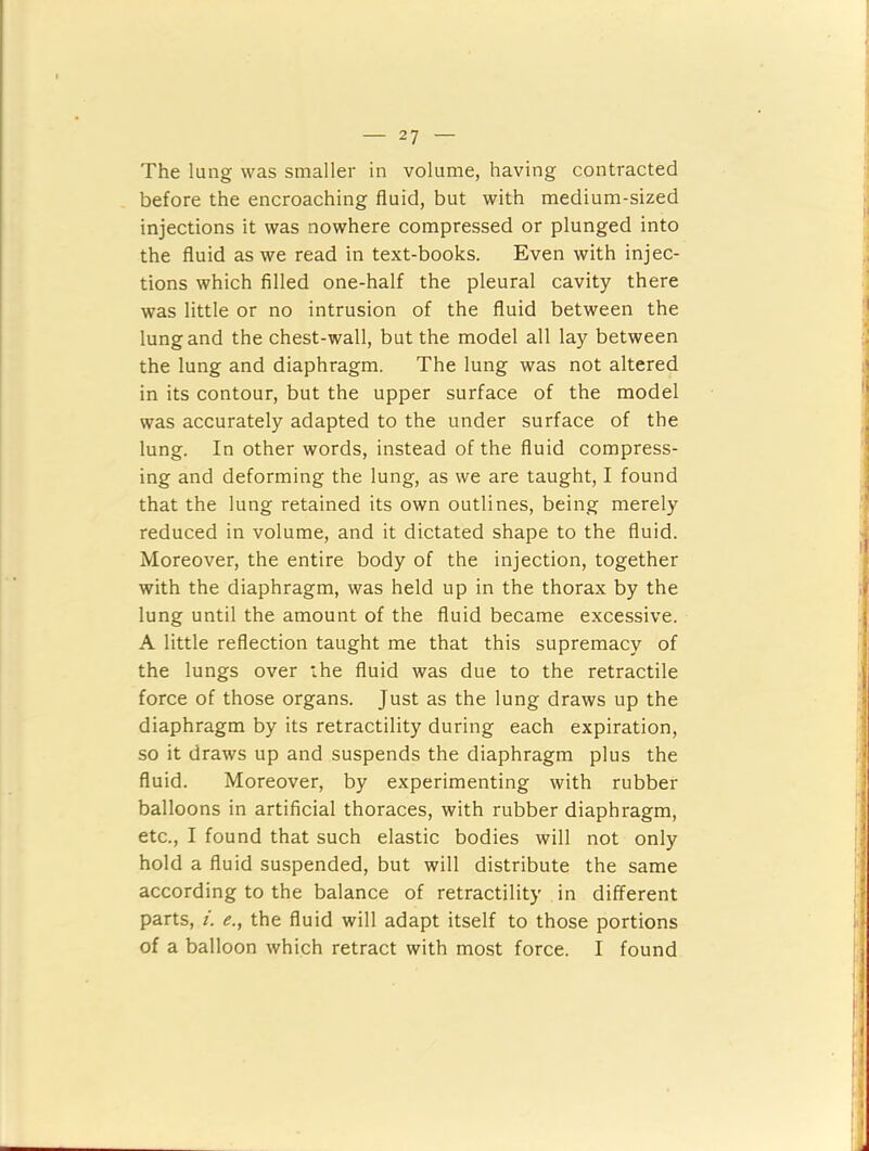 The lung was smaller in volume, having contracted before the encroaching fluid, but with medium-sized injections it was nowhere compressed or plunged into the fluid as we read in text-books. Even with injec- tions which filled one-half the pleural cavity there was little or no intrusion of the fluid between the lung and the chest-wall, but the model all lay between the lung and diaphragm. The lung was not altered in its contour, but the upper surface of the model was accurately adapted to the under surface of the lung. In other words, instead of the fluid compress- ing and deforming the lung, as we are taught, I found that the lung retained its own outlines, being merely reduced in volume, and it dictated shape to the fluid. Moreover, the entire body of the injection, together with the diaphragm, was held up in the thorax by the lung until the amount of the fluid became excessive. A little reflection taught me that this supremacy of the lungs over the fluid was due to the retractile force of those organs. Just as the lung draws up the diaphragm by its retractility during each expiration, so it draws up and suspends the diaphragm plus the fluid. Moreover, by experimenting with rubber balloons in artificial thoraces, with rubber diaphragm, etc., I found that such elastic bodies will not only hold a fluid suspended, but will distribute the same according to the balance of retractility in different parts, i. e., the fluid will adapt itself to those portions of a balloon which retract with most force. I found