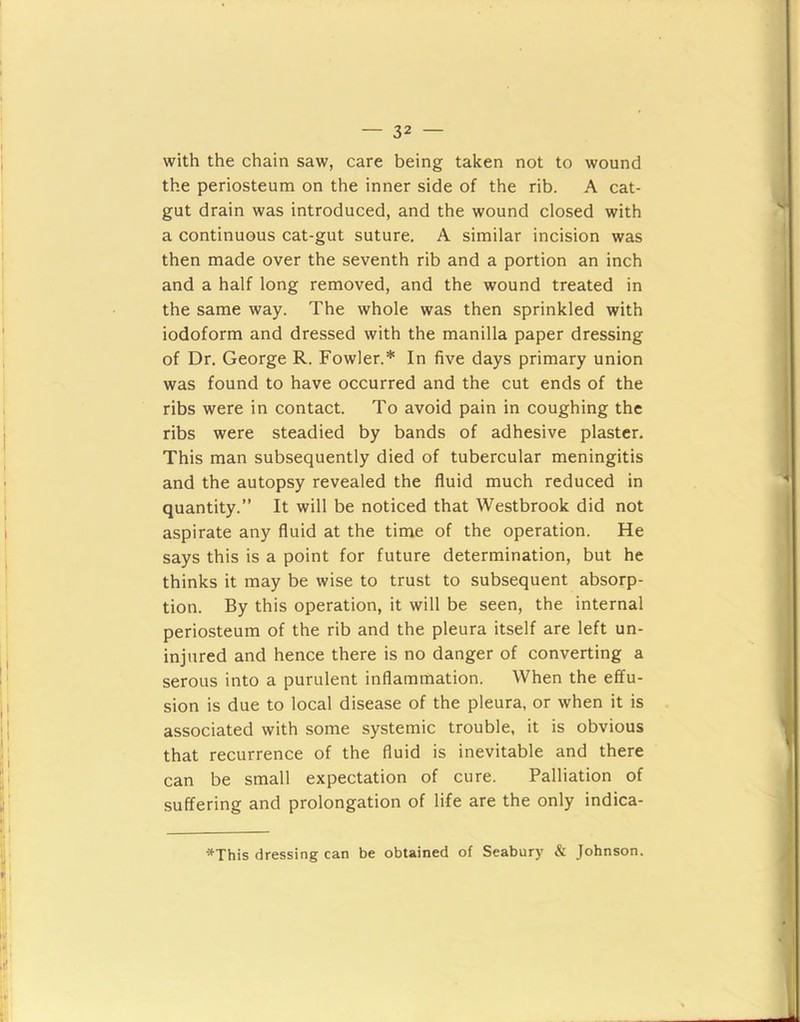 with the chain saw, care being taken not to wound the periosteum on the inner side of the rib. A cat- gut drain was introduced, and the wound closed with a continuous cat-gut suture, A similar incision was then made over the seventh rib and a portion an inch and a half long removed, and the wound treated in the same way. The whole was then sprinkled with iodoform and dressed with the manilla paper dressing of Dr. George R. Fowler.* In five days primary union was found to have occurred and the cut ends of the ribs were in contact. To avoid pain in coughing the ribs were steadied by bands of adhesive plaster. This man subsequently died of tubercular meningitis and the autopsy revealed the fluid much reduced in quantity.” It will be noticed that Westbrook did not aspirate any fluid at the time of the operation. He says this is a point for future determination, but he thinks it may be wise to trust to subsequent absorp- tion. By this operation, it will be seen, the internal periosteum of the rib and the pleura itself are left un- injured and hence there is no danger of converting a serous into a purulent inflammation. When the effu- sion is due to local disease of the pleura, or when it is associated with some systemic trouble, it is obvious that recurrence of the fluid is inevitable and there can be small expectation of cure. Palliation of suffering and prolongation of life are the only indica- *This dressing can be obtained of Seabury & Johnson.