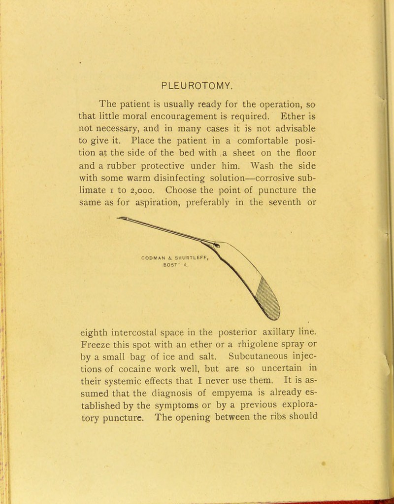 PLEUROTOMY. The patient is usually ready for the operation, so that little moral encouragement is required. Ether is not necessary, and in many cases it is not advisable to give it. Place the patient in a comfortable posi- tion at the side of the bed with a sheet on the floor and a rubber protective under him. Wash the side with some warm disinfecting solution—corrosive sub- limate I to 2,000. Choose the point of puncture the same as for aspiration, preferably in the seventh or eighth intercostal space in the posterior axillary line. Freeze this spot with an ether or a rhigolene spray or by a small bag of ice and salt. Subcutaneous injec- tions of cocaine work well, but are so uncertain in their systemic effects that I never use them. It is as- sumed that the diagnosis of empyema is already es- tablished by the symptoms or by a previous explora- tory puncture. The opening between the ribs should