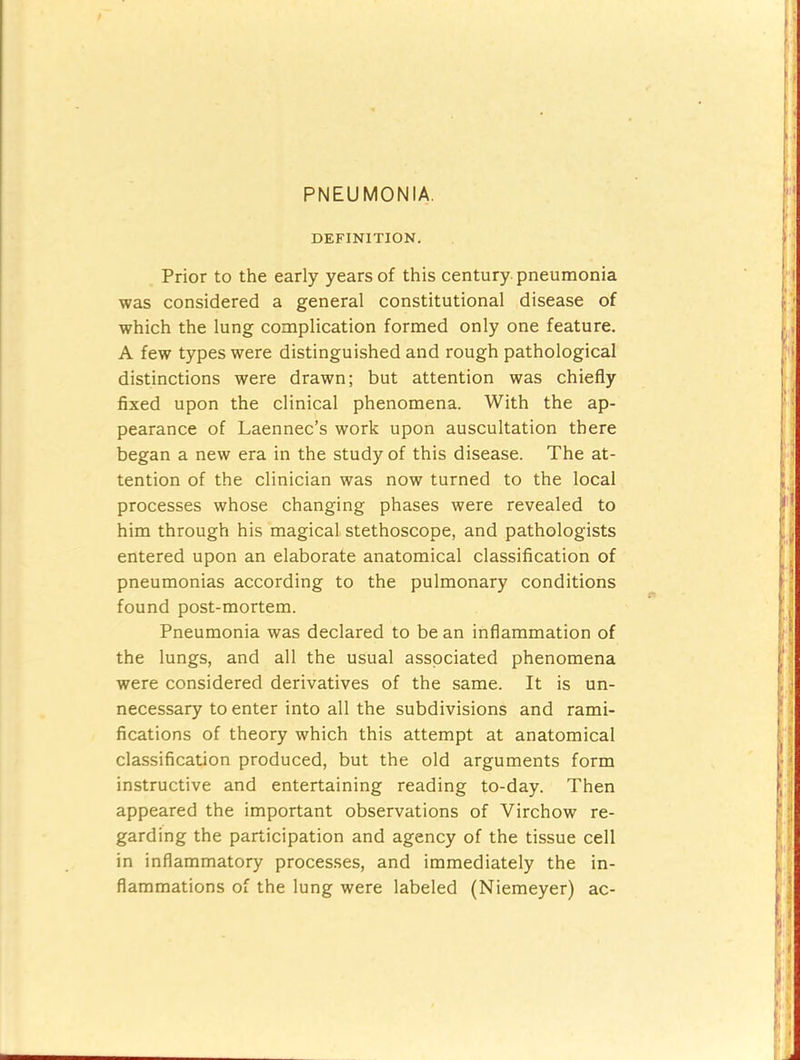 PNEUMONIA. DEFINITION. Prior to the early years of this century pneumonia was considered a general constitutional disease of which the lung complication formed only one feature. A few types were distinguished and rough pathological distinctions were drawn; but attention was chiefly fixed upon the clinical phenomena. With the ap- pearance of Laennec’s work upon auscultation there began a new era in the study of this disease. The at- tention of the clinician was now turned to the local processes whose changing phases were revealed to him through his magical stethoscope, and pathologists entered upon an elaborate anatomical classification of pneumonias according to the pulmonary conditions found post-mortem. Pneumonia was declared to be an inflammation of the lungs, and all the usual asspciated phenomena were considered derivatives of the same. It is un- necessary to enter into all the subdivisions and rami- fications of theory which this attempt at anatomical classification produced, but the old arguments form instructive and entertaining reading to-day. Then appeared the important observations of Virchow re- garding the participation and agency of the tissue cell in inflammatory processes, and immediately the in- flammations of the lung were labeled (Niemeyer) ac-