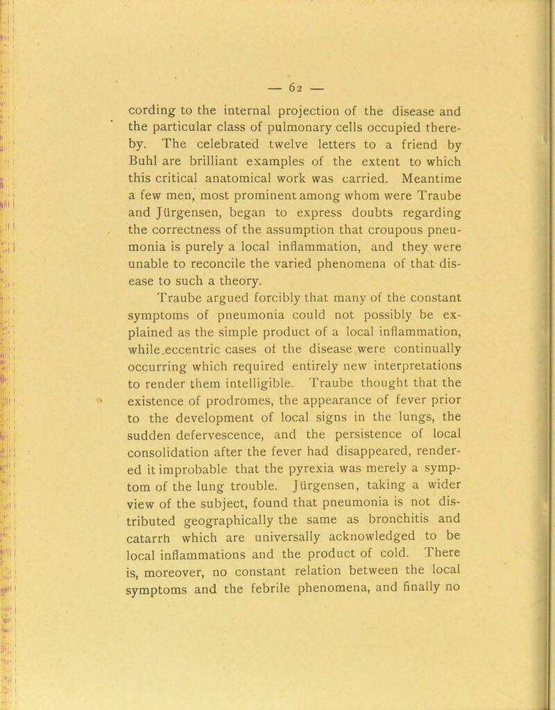 cording to the internal projection of the disease and the particular class of pulmonary cells occupied there- by. The celebrated twelve letters to a friend by Buhl are brilliant examples of the extent to which this critical anatomical work was carried. Meantime a few men, most prominent among whom were Traube and Jiirgensen, began to express doubts regarding the correctness of the assumption that croupous pneu- monia is purely a local inflammation, and they were unable to reconcile the varied phenomena of that dis- ease to such a theory. Traube argued forcibly that many of the constant symptoms of pneumonia could not possibly be ex- plained as the simple product of a local inflammation, while.eccentric cases of the disease were continually occurring which required entirely new interpretations to render them intelligible. Traube thought that the existence of prodromes, the appearance of fever prior to the development of local signs in the lungs, the sudden defervescence, and the persistence of local consolidation after the fever had disappeared, render- ed it improbable that the pyrexia was merely a symp- tom of the lung trouble. Jurgensen, taking a wider view of the subject, found that pneumonia is not dis- tributed geographically the same as bronchitis and catarrh which are universally acknowledged to be local inflammations and the product of cold. There is, moreover, no constant relation between the local symptoms and the febrile phenomena, and finally no
