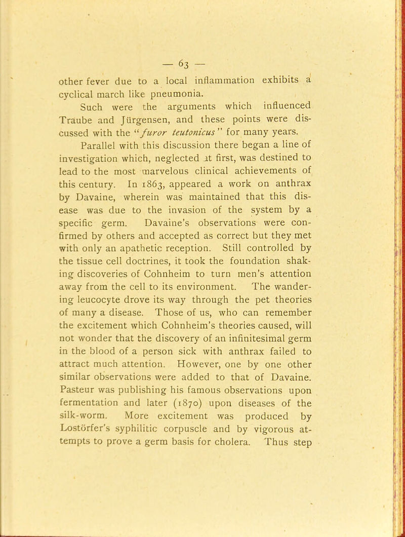 other fever due to a local inflammation exhibits a cyclical march like pneumonia. Such were the arguments which influenced Traube and Jurgensen, and these points were dis- cussed with the ‘‘‘‘furor teutonicus ” for many years. Parallel with this discussion there began a line of investigation which, neglected at first, was destined to lead to the most marvelous clinical achievements of this century. In 1863, appeared a work on anthrax by Davaine, wherein was maintained that this dis- ease was due to the invasion of the system by a specific germ. Davaine’s observations were con- firmed by others and accepted as correct but they met with only an apathetic reception. Still controlled by the tissue cell doctrines, it took the foundation shak- ing discoveries of Cohnheim to turn men’s attention away from the cell to its environment. The wander- ing leucocyte drove its way through the pet theories of many a disease. Those of us, who can remember the excitement which Cohnheim’s theories caused, will not wonder that the discovery of an infinitesimal germ in the blood of a person sick with anthrax failed to attract much attention. However, one by one other similar observations were added to that of Davaine. Pasteur was publishing his famous observations upon fermentation and later (1870) upon diseases of the silk-worm. More excitement was produced by Lostdrfer’s syphilitic corpuscle and by vigorous at- tempts to prove a germ basis for cholera. Thus step