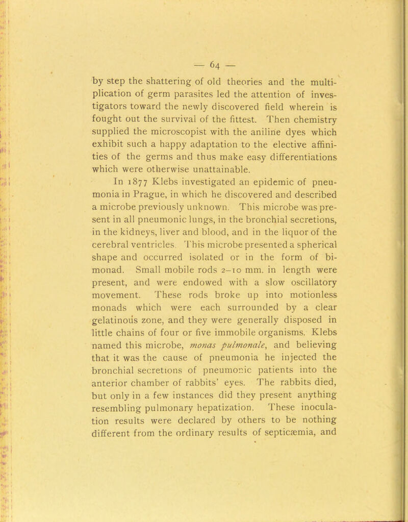 by step the shattering of old theories and the multi- plication of germ parasites led the attention of inves- tigators toward the newly discovered field wherein is fought out the survival of the fittest. Then chemistry supplied the microscopist with the aniline dyes which exhibit such a happy adaptation to the elective affini- ties of the germs and thus make easy differentiations which were otherwise unattainable. In 1877 Klebs investigated an epidemic of pneu- monia in Prague, in which he discovered and described a microbe previously unknown. This microbe was pre- sent in all pneumonic lungs, in the bronchial secretions, in the kidneys, liver and blood, and in the liquor of the cerebral ventricles. This microbe presented a spherical shape and occurred isolated or in the form of bi- monad. Small mobile rods 2-10 mm. in length were present, and were endowed with a slow oscillatory movement. These rods broke up into motionless monads which were each surrounded by a clear gelatinous zone, and they were generally disposed in little chains of four or five immobile organisms. Klebs named this microbe, monas pulmonale^ and believing that it was the cause of pneumonia he injected the bronchial secretions of pneumonic patients into the anterior chamber of rabbits’ eyes. The rabbits died, but only in a few instances did they present anything resembling pulmonary hepatization. These inocula- tion results were declared by others to be nothing different from the ordinary results of septicaemia, and