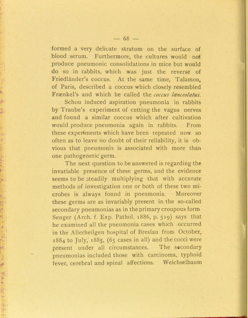 blood serum. Furthermore, the cultures would not produce pneumonic consolidations in mice but would do so in rabbits, which was just the reverse of Friedlander’s coccus. At the same time, Talamon, of Paris, described a coccus which closely resembled Fraenkel’s and which he called the coccus lanceolatus. Schou induced aspiration pneumonia in rabbits by Traube’s experiment of cutting the vagus nerves and found a similar coccus which after cultivation would produce pneumonia again in rabbits. From these experiments which have been repeated now so often as to leave no doubt of their reliability, it is ob- vious that pneumonia is associated with more than one pathogenetic germ. The next question to be answered is regarding the invariable presence of these germs, and the evidence seems to be steadily multiplying that with accurate methods of investigation one or both of these two mi- crobes is always found in pneumonia. Moreover these germs are as invariably present in the so-called secondary pneumonias as in the primary croupous form, Senger (Arch. f. Exp. Pathol. 1886, p. 519) says that he examined all the pneumonia cases which occurred in the Allerheilgen hospital of Breslau from October, 1884 to July, 1885, (65 cases in all) and the cocci were present under all circumstances. The secondary pneumonias included those with carcinoma, typhoid fever, cerebral and spinal affections. Weichselbaum