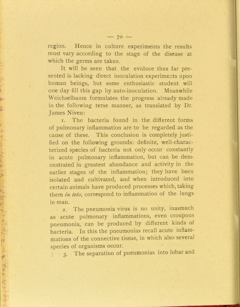 region. Hence in culture experiments the results must vary according to the stage of the disease at which the germs are taken. It will be seen that the evidnce thus far pre- sented is lacking direct inoculation experiments upon human beings, but some enthusiastic student will one day fill this gap by auto-inoculation. Meanwhile Weichselbaum formulates the progress already made in the following terse manner, as translated by Dr. James Niven: 1. The bacteria found in the different forms of pulmonary inflammation are to be regarded as the cause of these. This conclusion is completely justi- fied on the following grounds: definite, well-charac- terized species of bacteria not only occur constantly in acute pulmonary inflammation, but can be dem- onstrated in greatest abundance and activity in the earlier stages of the inflammation; they have been isolated and cultivated, and when introduced into certain animals have produced processes which, taking them in Mo, correspond to inflammation of the lungs in man. 2. The pneumonia virus is no unity, inasmuch as acute pulmonary inflammations, even croupous pneumonia, can be produced by different kinds of bacteria. In this the pneumonias recall acute inflam- mations of the connective tissue, in which also several species of organisms occur. ! 3. The separation of pneumonias into lobar and